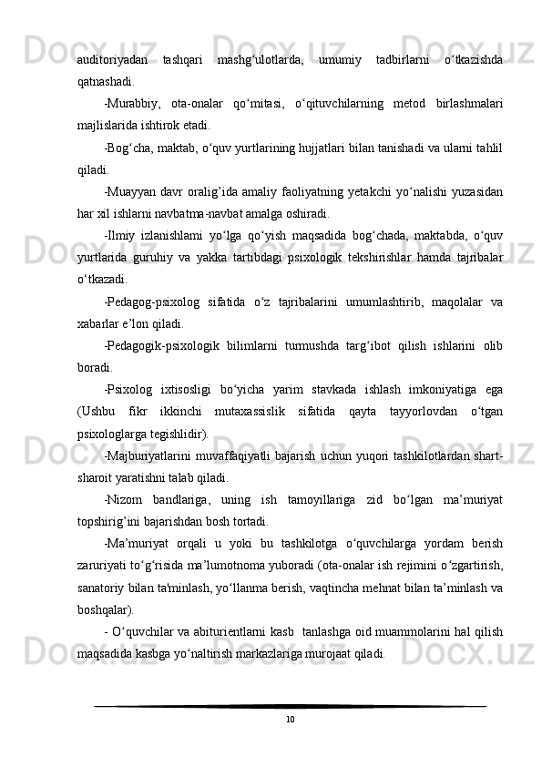 auditoriyadan   tashqari   mashg ulotlarda,   umumiy   tadbirlarni   o tkazishdaʻ ʻ
qatnashadi.
-Murabbiy,   ota-onalar   qo mitasi,   o qituvchilarning   metod   birlashmalari
ʻ ʻ
majlislarida ishtirok etadi.
-Bog cha, maktab, o quv yurtlarining hujjatlari bilan tanishadi va ularni tahlil	
ʻ ʻ
qiladi.
-Muayyan   davr   oralig’ida   amaliy   faoliyatning   yetakchi   yo nalishi   yuzasidan	
ʻ
har xil ishlarni navbatma-navbat amalga oshiradi.
-Ilmiy   izlanishlami   yo lga   qo yish   maqsadida   bog chada,   maktabda,   o quv	
ʻ ʻ ʻ ʻ
yurtlarida   guruhiy   va   yakka   tartibdagi   psixologik   tekshirishlar   hamda   tajribalar
o‘tkazadi.
-Pedagog-psixolog   sifatida   o z   tajribalarini   umumlashtirib,   maqolalar   va	
ʻ
xabarlar e’lon qiladi.
-Pedagogik-psixologik   bilimlarni   turmushda   targ ibot   qilish   ishlarini   olib	
ʻ
boradi.
-Psixolog   ixtisosligi   bo yicha   yarim   stavkada   ishlash   imkoniyatiga   ega	
ʻ
(Ushbu   fikr   ikkinchi   mutaxassislik   sifatida   qayta   tayyorlovdan   o tgan	
ʻ
psixologlarga tegishlidir).
-Majburiyatlarini   muvaffaqiyatli   bajarish   uchun   yuqori   tashkilotlardan  shart-
sharoit yaratishni talab qiladi.
-Nizom   bandlariga,   uning   ish   tamoyillariga   zid   bo lgan   ma’muriyat	
ʻ
topshirig’ini bajarishdan bosh tortadi.
-Ma’muriyat   orqali   u   yoki   bu   tashkilotga   o quvchilarga   yordam   berish	
ʻ
zaruriyati to g risida ma’lumotnoma yuboradi (ota-onalar ish rejimini o zgartirish,	
ʻ ʻ ʻ
sanatoriy bilan ta'minlash, yo llanma berish, vaqtincha mehnat bilan ta’minlash va	
ʻ
boshqalar).
- O quvchilar va abiturientlarni kasb   tanlashga oid muammolarini hal  qilish	
ʻ
maqsadida kasbga yo naltirish markazlariga murojaat qiladi.	
ʻ
10 