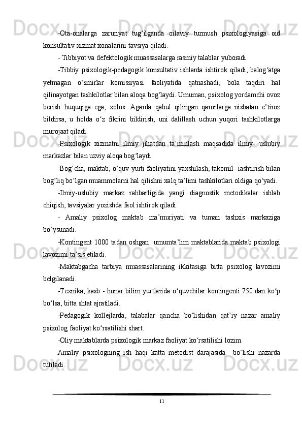 -Ota-onalarga   zaruriyat   tug ilganda   oilaviy   turmush   psixologiyasiga   oidʻ
konsultativ xizmat xonalarini tavsiya qiladi.
- Tibbiyot va defektologik muassasalarga rasmiy talablar yuboradi.
-Tibbiy   psixologik-pedagogik   konsultativ   ishlarda   ishtirok   qiladi,   balog atga	
ʻ
yetmagan   o smirlar   komissiyasi   faoliyatida   qatnashadi,   bola   taqdiri   hal	
ʻ
qilinayotgan tashkilotlar bilan aloqa bog laydi. Umuman, psixolog yordamchi ovoz	
ʻ
berish   huquqiga   ega,   xolos.   Agarda   qabul   qilingan   qarorlarga   nisbatan   e’tiroz
bildirsa,   u   holda   o z   fikrini   bildirish,   uni   dalillash   uchun   yuqori   tashkilotlarga	
ʻ
murojaat qiladi.
-Psixologik   xizmatni   ilmiy   jihatdan   ta’minlash   maqsadida   ilmiy-   uslubiy
markazlar bilan uzviy aloqa bog laydi.	
ʻ
-Bog cha, maktab, o quv yurti faoliyatini yaxshilash, takomil- iashtirish bilan	
ʻ ʻ
bog liq bo lgan muammolarni hal qilishni xalq ta’limi tashkilotlari oldiga qo yadi.	
ʻ ʻ ʻ
-Ilmiy-uslubiy   markaz   rahbarligida   yangi   diagnostik   metodikalar   ishlab
chiqish, tavsiyalar yozishda faol ishtirok qiladi.
-   Amaliy   psixolog   maktab   ma’muriyati   va   tuman   tashxis   markaziga
bo ysunadi.
ʻ
-Kontingent 1000 tadan oshgan   umumta’lim maktablarida maktab psixologi
lavozimi ta’sis etiladi.
-Maktabgacha   tarbiya   muassasalarining   ikkitasiga   bitta   psixolog   lavozimi
belgilanadi.
-Texnika, kasb - hunar bilim yurtlarida o quvchilar kontingenti 750 dan ko p	
ʻ ʻ
bo lsa, bitta shtat ajratiladi.	
ʻ
-Pedagogik   kollejlarda,   talabalar   qancha   bo lishidan   qat’iy   nazar   amaliy	
ʻ
psixolog faoliyat ko rsatilishi shart.	
ʻ
-Oliy maktablarda psixologik markaz faoliyat ko rsatilishi lozim.	
ʻ
Amaliy   psixologning   ish   haqi   katta   metodist   darajasida     bo lishi   nazarda	
ʻ
tutiladi.
11 