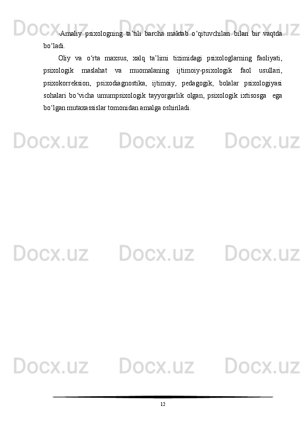 -Amaliy   psixologning   ta’tili   barcha   maktab   o qituvchilari   bilan   bir   vaqtdaʻ
bo ladi.	
ʻ
Oliy   va   o rta   maxsus,   xalq   ta’limi   tizimidagi   psixologlarning   faoliyati,	
ʻ
psixologik   maslahat   va   muomalaning   ijtimoiy-psixologik   faol   usullari,
psixokorreksion,   psixodiagnostika,   ijtimoiy,   pedagogik,   bolalar   psixologiyasi
sohalari   bo vicha   umumpsixologik   tayyorgarlik   olgan,   psixologik   ixtisosga     ega	
ʻ
bo lgan mutaxassislar tomonidan amalga oshiriladi.	
ʻ
12 