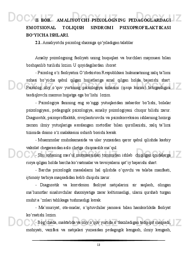 II   BOB.     AMALIYOTCHI   PSIXOLOGNING   PEDAGOGLARDAGI
EMOTSIONAL   TOLIQISH   SINDROMI   PSIXOPROFILAKTIKASI
BO YICHA ISHLARI.ʻ
2.1.  Amaliyotchi psixolog shaxsiga qo yiladigan talablar	
ʻ
Amaliy   psixologning   faoliyati   uning   huquqlari   va   burchlari   majmuasi   bilan
boshqarilib turilishi lozim. U quyidagilardan  iborat:
- Psixolog o z faoliyatini O zbekiston Respublikasi hukumatining xalq ta’limi	
ʻ ʻ
sohasi   bo yicha   qabul   qilgan   hujjatlariga   amal   qilgan   holda   bajarishi   shart.	
ʻ
Psixolog   oliy   o quv   yurtining   psixologiya   sohasini   (qisqa   kursni)   bitirganligini	
ʻ
tasdiqlovchi maxsus hujjatga ega bo lishi  lozim.	
ʻ
-   Psixologiya   fanining   eng   so nggi   yutuqlaridan   xabardor   bo lishi,   bolalar
ʻ ʻ
psixologiyasi,   pedagogik   psixologiya,   amaliy   psixologiyani   chuqur   bilishi   zarur.
Diagnostik, psixoprofilaktik, rivojlantiruvchi va psixokorreksion ishlarning hozirgi
zamon   ilmiy   yutuqlariga   asoslangan   metodlar   bilan   qurollanishi,   xalq   ta’limi
tizimida doimo o z malakasini oshirib borishi kerak.	
ʻ
-   Muammolar   muhokamasida   va   ular   yuzasidan   qaror   qabul   qilishda   kasbiy
vakolat chegarasidan aslo chetga chiqmaslik ma’qul.
- Shu sohaning mas’ul mutaxassislari tomonidan ishlab   chiqilgan qoidalarga
rioya qilgan holda barcha ko rsatmalar va tavsiyalarni qat’iy bajarishi shart.	
ʻ
-   Barcha   psixologik   masalalami   hal   qilishda   o quvchi   va   talaba   manfaati,	
ʻ
ijtimoiy tarbiya maqsadidan kelib chiqishi zarur.
-   Diagnostik   va   korreksion   faoliyat   natijalarini   sir   saqlash,   olingan
ma’lumotlar   sinaluvchilar   shaxsiyatiga   zarar   keltirmasligi,   ularni   qurshab   turgan
muhit a ’zolari tahlikaga tushmasligi kerak.
-   Ma’muriyat,   ota-onalar,   o qituvchilar   jamoasi   bilan   hamkorlikda   faoliyat	
ʻ
ko rsatishi lozim.	
ʻ
- Bog chada, maktabda va oliy o quv yurtida o tkaziladigan tadqiqot maqsadi,	
ʻ ʻ ʻ
mohiyati,   vazifasi   va   natijalari   yuzasidan   pedagogik   kengash,   ilmiy   kengash,
13 