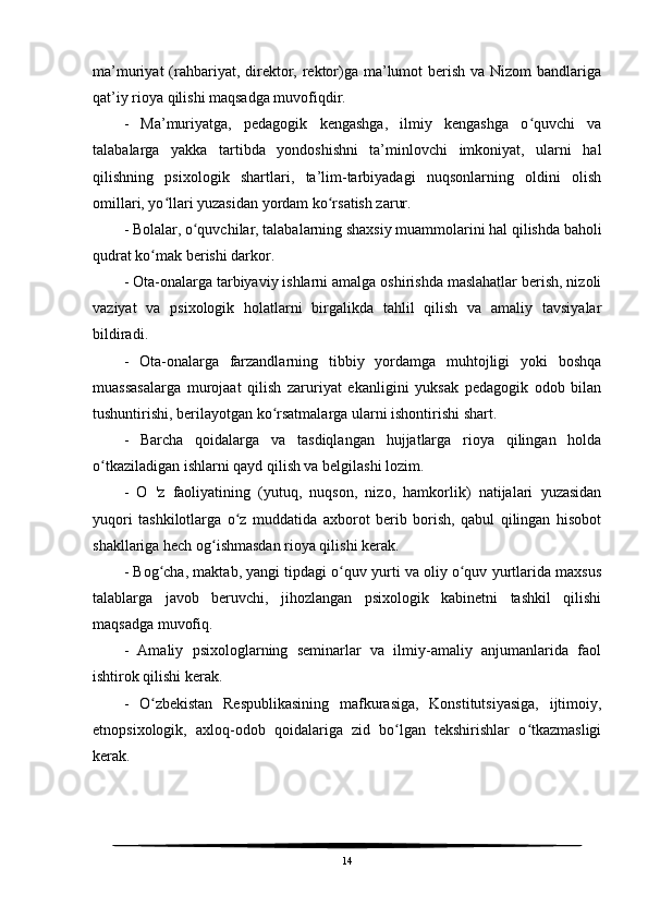 ma’muriyat  (rahbariyat, direktor, rektor)ga ma’lumot  berish  va Nizom  bandlariga
qat’iy rioya qilishi maqsadga muvofiqdir.
-   Ma’muriyatga,   pedagogik   kengashga,   ilmiy   kengashga   o quvchi   vaʻ
talabalarga   yakka   tartibda   yondoshishni   ta’minlovchi   imkoniyat,   ularni   hal
qilishning   psixologik   shartlari,   ta’lim-tarbiyadagi   nuqsonlarning   oldini   olish
omillari, yo llari yuzasidan yordam ko rsatish zarur.	
ʻ ʻ
- Bolalar, o quvchilar, talabalarning shaxsiy muammolarini hal qilishda baholi	
ʻ
qudrat ko mak berishi darkor.	
ʻ
- Ota-onalarga tarbiyaviy ishlarni amalga oshirishda maslahatlar berish, nizoli
vaziyat   va   psixologik   holatlarni   birgalikda   tahlil   qilish   va   amaliy   tavsiyalar
bildiradi.
-   Ota-onalarga   farzandlarning   tibbiy   yordamga   muhtojligi   yoki   boshqa
muassasalarga   murojaat   qilish   zaruriyat   ekanligini   yuksak   pedagogik   odob   bilan
tushuntirishi, berilayotgan ko rsatmalarga ularni ishontirishi shart.	
ʻ
-   Barcha   qoidalarga   va   tasdiqlangan   hujjatlarga   rioya   qilingan   holda
o tkaziladigan ishlarni qayd qilish va belgilashi lozim.	
ʻ
-   O   'z   faoliyatining   (yutuq,   nuqson,   nizo,   hamkorlik)   natijalari   yuzasidan
yuqori   tashkilotlarga   o z   muddatida   axborot   berib   borish,   qabul   qilingan   hisobot	
ʻ
shakllariga hech og ishmasdan rioya qilishi kerak.	
ʻ
- Bog cha, maktab, yangi tipdagi o quv yurti va oliy o quv yurtlarida maxsus	
ʻ ʻ ʻ
talablarga   javob   beruvchi,   jihozlangan   psixologik   kabinetni   tashkil   qilishi
maqsadga muvofiq.
-   Amaliy   psixologlarning   seminarlar   va   ilmiy-amaliy   anjumanlarida   faol
ishtirok qilishi kerak.
-   O zbekistan   Respublikasining   mafkurasiga,   Konstitutsiyasiga,   ijtimoiy,
ʻ
etnopsixologik,   axloq-odob   qoidalariga   zid   bo lgan   tekshirishlar   o tkazmasligi	
ʻ ʻ
kerak.
14 