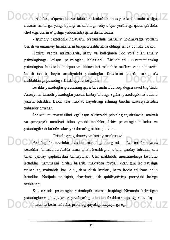 -   Bolalar,   o quvchilar   va   talabalar   tanlash   komissiyasida   (birinchi   sinfga,ʻ
maxsus sinflarga, yangi tipdagi maktablarga, oliy o quv yurtlariga qabul qilishda,	
ʻ
chet elga ularni o qishga yuborishda) qatnashishi lozim.	
ʻ
-   Ijtimoiy   psixologik   holatlarni   o rganishda   mahalliy   hokimiyatga   yordam	
ʻ
berish va ommaviy harakatlarni barqarorlashtirishda oldingi sat'da bo lishi darkor.	
ʻ
Hozirgi   vaqtda   maktablarda,   litsey   va   kollejlarda   ikki   yo l   bilan   amaliy	
ʻ
psixologiyaga   kelgan   psixologlar   ishlashadi.   Birinchilari   universitetlarning
psixologiya   fakultetini   bitirgan   va   ikkinchilari   maktabda   ma’lum   vaqt   o qituvchi	
ʻ
bo lib   ishlab,   keyin   amaliyotchi   psixologlar   fakultetini   bitirib,   so ng   o z	
ʻ ʻ ʻ
maktablariga psixolog sifatida qaytib kelganlar.
Bu ikki psixologlar guruhining qaysi biri mahsuldorroq, degan savol tug iladi.	
ʻ
Asosiy ma’lumotli psixologlar yaxshi kasbiy bilimga egalar, psixologik metodlarni
yaxshi   biladilar.   Lekin   ular   maktab   hayotidagi   ishning   barcha   xususiyatlaridan
xabardor emaslar.
Ikkinchi   mutaxassislikni   egallagan   o qituvchi   psixologlar,   aksincha,   maktab	
ʻ
va   pedagogik   amaliyot   bilan   yaxshi   tanishlar,   lekin   psixologik   bilimlar   va
psixologik ish ko nikmalari yetishmasligini his qiladilar.	
ʻ
                     Psixologning shaxsiy va kasbiy moslashuvi.
Psixolog   bitiruvchilar   dastlab   maktabga   borganda,   o zlarini   himoyasiz	
ʻ
sezadilar,   birinchi   navbatda   nima   qilish   kerakligini,   o zini   qanday   tutishni,   kim	
ʻ
bilan   qanday   gaplashishni   bilmaydilar.   Ular   maktabda   muammolarga   ko milib	
ʻ
ketadilar,   hammasini   birdan   bajarib,   maktabga   foydali   ekanligini   ko rsatishga	
ʻ
urinadilar,   maktabda   har   kuni,   dam   olish   kunlari,   hatto   kechalari   ham   qolib
ketadilar.   Natijada   zo riqish,   charchash,   ish   qobiliyatining   pasayishi   ko zga	
ʻ ʻ
tashlanadi.
Shu   o rinda   psixologlar   psixologik   xizmat   haqidagi   Nizomda   keltirilgan	
ʻ
psixologlarning huquqlari va javobgarligi bilan tanishishlari maqsadga muvofiq.
Nizomda keltirilishicha, psixolog quyidagi huquqlarga ega:
15 