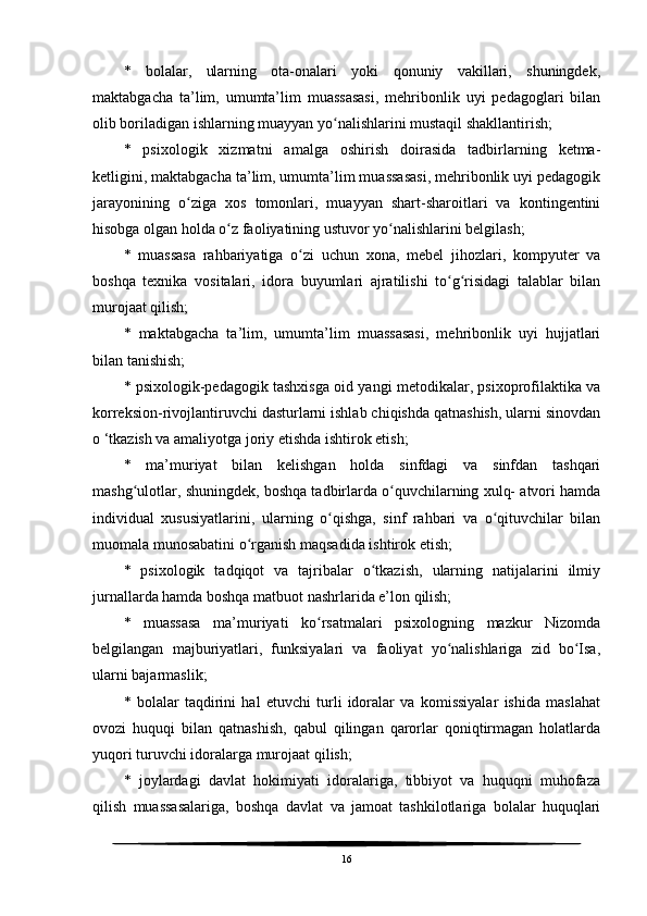 *   bolalar,   ularning   ota-onalari   yoki   qonuniy   vakillari,   shuningdek,
maktabgacha   ta’lim,   umumta’lim   muassasasi,   mehribonlik   uyi   pedagoglari   bilan
olib boriladigan ishlarning muayyan yo nalishlarini mustaqil shakllantirish;ʻ
*   psixologik   xizmatni   amalga   oshirish   doirasida   tadbirlarning   ketma-
ketligini, maktabgacha ta’lim, umumta’lim muassasasi, mehribonlik uyi pedagogik
jarayonining   o ziga   xos   tomonlari,   muayyan   shart-sharoitlari   va   kontingentini	
ʻ
hisobga olgan holda o z faoliyatining ustuvor yo nalishlarini belgilash;	
ʻ ʻ
*   muassasa   rahbariyatiga   o zi   uchun   xona,   mebel   jihozlari,   kompyuter   va	
ʻ
boshqa   texnika   vositalari,   idora   buyumlari   ajratilishi   to g risidagi   talablar   bilan	
ʻ ʻ
murojaat qilish;
*   maktabgacha   ta’lim,   umumta’lim   muassasasi,   mehribonlik   uyi   hujjatlari
bilan tanishish;
* psixologik-pedagogik tashxisga oid yangi metodikalar, psixoprofilaktika va
korreksion-rivojlantiruvchi dasturlarni ishlab chiqishda qatnashish, ularni sinovdan
o ‘tkazish va amaliyotga joriy etishda ishtirok etish;
*   ma’muriyat   bilan   kelishgan   holda   sinfdagi   va   sinfdan   tashqari
mashg ulotlar, shuningdek, boshqa tadbirlarda o quvchilarning xulq- atvori hamda	
ʻ ʻ
individual   xususiyatlarini,   ularning   o qishga,   sinf   rahbari   va   o qituvchilar   bilan	
ʻ ʻ
muomala munosabatini o rganish maqsadida ishtirok etish;	
ʻ
*   psixologik   tadqiqot   va   tajribalar   o tkazish,   ularning   natijalarini   ilmiy	
ʻ
jurnallarda hamda boshqa matbuot nashrlarida e’lon qilish;
*   muassasa   ma’muriyati   ko rsatmalari   psixologning   mazkur   Nizomda	
ʻ
belgilangan   majburiyatlari,   funksiyalari   va   faoliyat   yo nalishlariga   zid   bo Isa,	
ʻ ʻ
ularni bajarmaslik;
*   bolalar   taqdirini   hal   etuvchi   turli   idoralar   va   komissiyalar   ishida   maslahat
ovozi   huquqi   bilan   qatnashish,   qabul   qilingan   qarorlar   qoniqtirmagan   holatlarda
yuqori turuvchi idoralarga murojaat qilish;
*   joylardagi   davlat   hokimiyati   idoralariga,   tibbiyot   va   huquqni   muhofaza
qilish   muassasalariga,   boshqa   davlat   va   jamoat   tashkilotlariga   bolalar   huquqlari
16 