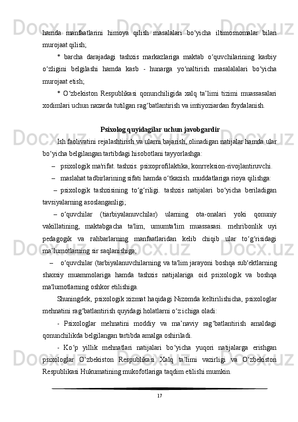 hamda   manfaatlarini   himoya   qilish   masalalari   bo yicha   iltimosnomalar   bilanʻ
murojaat qilish;
*   barcha   darajadagi   tashxis   markazlariga   maktab   o quvchilarining   kasbiy	
ʻ
o zligini   belgilashi   hamda   kasb   -   hunarga   yo naltirish   masalalalari   bo yicha	
ʻ ʻ ʻ
murojaat etish;
*   O zbekiston   Respublikasi   qonunchiligida   xalq   ta’limi   tizimi   muassasalari	
ʻ
xodimlari uchun nazarda tutilgan rag batlantirish va imtiyoziardan foydalanish.	
ʻ
                         Psixolog quyidagilar uchun javobgardir
Ish faolivatini rejalashtirish va ularni bajarish, olinadigan natijalar hamda ular
bo yicha belgilangan tartibdagi hisobotlani tayyorlashga:	
ʻ
– psixologik ma'rifat. tashxis. psixoprofilaktika, konrreksion-rivojlantiruvchi. 
– maslahat tadbirlarining sifati hamda o tkazish. muddatlariga rioya qilishga:	
ʻ
– psixologik   tashxisining   to g riligi.   tashxis   natijalari   bo yicha   beriladigan	
ʻ ʻ ʻ
tavsiyalarning asoslanganligi;
– o quvchilar   (tiarbiyalanuvchilar)   ularning   ota-onalari   yoki   qonuniy	
ʻ
vakillatining,   maktabgacha   ta'lim,   umumta'lim   muassasasi.   mehribonlik   uyi
pedagogik   va   г ahbarlarning   manfaatlaridan   kelib   chiqib   ular   to g risidagi	
ʻ ʻ
ma’lumotlarning sir saqlanishiga;
– o quvchilar (tarbiyalanuvchilarning va ta'lim jarayoni boshqa sub'ektlarning	
ʻ
shaxsiy   muammolariga   hamda   tashxis   natijalariga   oid   psixologik   va   boshqa
ma'lumotlarning oshkor etilishiga.
Shuningdek, psixologik xizmat  haqidagi  Nizomda keltirilishicha, psixologlar
mehnatini rag batlantirish quyidagi holatlarni o z ichiga oladi:	
ʻ ʻ
-   Psixologlar   mehnatini   moddiy   va   ma’naviy   rag batlantirish   amaldagi	
ʻ
qonunchilikda belgilangan tartibda amalga oshiriladi.
-   Ko p   yillik   mehnatlari   natijalari   bo yicha   yuqori   natijalarga   erishgan	
ʻ ʻ
psixologlar   O zbekiston   Respublikasi   Xalq   ta’limi   vazirligi   va   O zbekiston	
ʻ ʻ
Respublikasi Hukumatining mukofotlariga taqdim etilishi mumkin.
17 