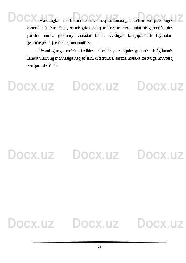 -   Psixologlar   shartnoma   asosida   haq   to lanadigan   ta’lim   va   psixologikʻ
xizmatlar   ko rsatishda,   shuningdek,   xalq   ta’limi   muassa-   salarining   manfaatdor	
ʻ
yuridik   hamda   jismoniy   shaxslar   bilan   tuzadigan   tadqiqotchilik   loyihalari
(grantlar)ni bajarishda qatnashadilar.
-   Psixologlarga   malaka   toifalari   attestatsiya   natijalariga   ko ra   belgilanadi	
ʻ
hamda ularning mehnatiga haq to lash differensial tarzda malaka toifasiga muvofiq	
ʻ
amalga oshiriladi.
 
 
18 