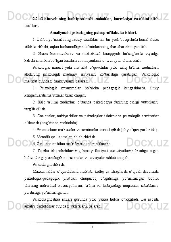 2.2.   O qituvchining   kasbiy   so nishi:   sabablar,   korreksiya   va   oldini   olishʻ ʻ
usullari.
                 Amaliyotchi psixologning psixoprofilaktika ishlari.
1. Ushbu yo nalishning asosiy vazifalari har bir yosh bosqichida komil shaxs	
ʻ
sifatida etilishi, aqlan barkamolligini ta’minlashning shartsharoitini yaratish.
2.   Shaxs   kommunikativ   va   intellektual   taraqqiyoti   bo sag asida   vujudga	
ʻ ʻ
kelishi mumkin bo’lgan buzilish va nuqsonlarni o ‘z vaqtida oldini olish.
Psixologik   maorif   yoki   ma’rifat   o quvchilar   yoki   xalq   ta’limi   xodimlari,	
ʻ
aholining   psixologik   madaniy   saviyasini   ko tarishga   qaratilgan.   Psixologik	
ʻ
ma’rifat quyidagi funksiyalami bajaradi:
1.   Psixologik   muammolar   bo yicha   pedagogik   kengashlarda,   ilmiy	
ʻ
kengashlarda ma’ruzalar bilan chiqish.
2.   Xalq   ta’limi   xodimlari   o rtasida   psixologiya   fanining   oxirgi   yutuqlarini	
ʻ
targ ib qilish.	
ʻ
3.   Ota-onalar,   tarbiyachilar   va   psixologlar   ishtirokida   psixologik   seminarlar
o tkazish (bog chada, maktabda).	
ʻ ʻ
4. Psixoturkum ma’ruzalar va seminarlar tashkil qilish (oliy o quv yurtlarida).	
ʻ
5. Metodik qo llanmalar ishlab chiqish.	
ʻ
6. Ota - onalar bilan ma’rifiy suhbatlar o tkazish.	
ʻ
7.   Tajriba   ishtirokchilarining   kasbiy   faoliyati   xususiyatlarini   hisobga   olgan
holda ularga psixologik  ко ‘rsatmalar va tavsiyalar ishlab chiqish.
Psixodiagnostik ish.
Mazkur   ishlar   o quvchilarni   maktab,   kollej   va   litseylarda   o qitish   davomida	
ʻ ʻ
psixologik-pedagogik   jihatdan   chuqurroq   o rgatishga   yo naltirilgan   bo lib,	
ʻ ʻ ʻ
ularning   individual   xususiyatlarini,   ta’lim   va   tarbiyadagi   nuqsonlar   sabablarini
yoritishga yo naltirilgandir.	
ʻ
Psixodiagnostika   ishlari   guruhda   yoki   yakka   holda   o tkaziladi.   Bu   asosda	
ʻ
amaliy psixologlar quyidagi vazifalarni bajaradi:
19 