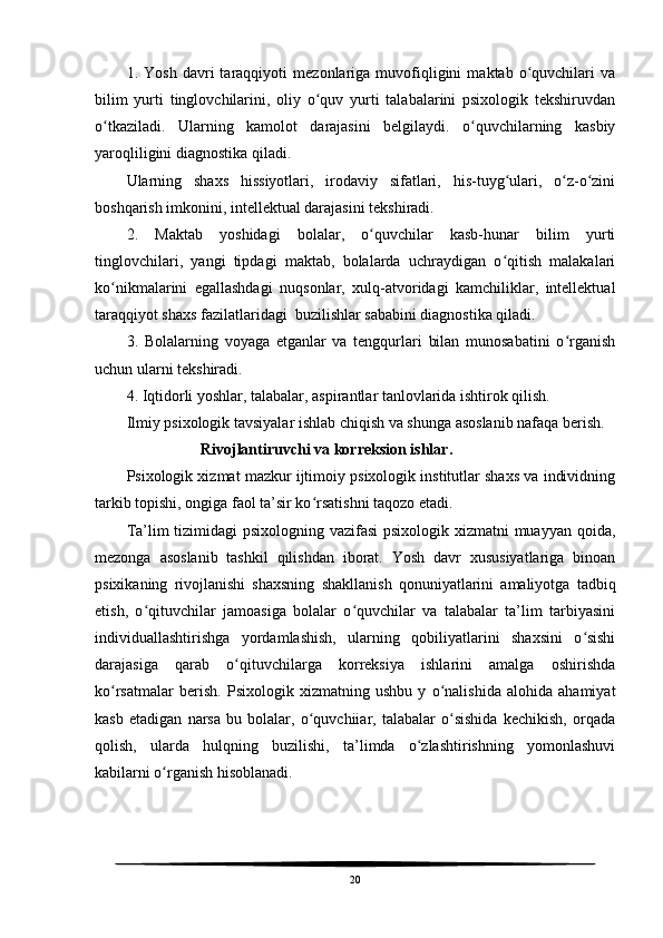 1.   Yosh   davri   taraqqiyoti   mezonlariga   muvofiqligini   maktab   o quvchilari   vaʻ
bilim   yurti   tinglovchilarini,   oliy   o quv   yurti   talabalarini   psixologik   tekshiruvdan	
ʻ
o tkaziladi.   Ularning   kamolot   darajasini   belgilaydi.   o quvchilarning   kasbiy	
ʻ ʻ
yaroqliligini diagnostika qiladi. 
Ularning   shaxs   hissiyotlari,   irodaviy   sifatlari,   his-tuyg ulari,   o z-o zini	
ʻ ʻ ʻ
boshqarish imkonini, intellektual darajasini tekshiradi.
2.   Maktab   yoshidagi   bolalar,   o quvchilar   kasb-hunar   bilim   yurti	
ʻ
tinglovchilari,   yangi   tipdagi   maktab,   bolalarda   uchraydigan   o qitish   malakalari	
ʻ
ko nikmalarini   egallashdagi   nuqsonlar,   xulq-atvoridagi   kamchiliklar,   intellektual	
ʻ
taraqqiyot shaxs fazilatlaridagi  buzilishlar sababini diagnostika qiladi.
3.   Bolalarning   voyaga   etganlar   va   tengqurlari   bilan   munosabatini   o rganish	
ʻ
uchun ularni tekshiradi.
4. Iqtidorli yoshlar, talabalar, aspirantlar tanlovlarida ishtirok qilish.
Ilmiy psixologik tavsiyalar ishlab chiqish va shunga asoslanib nafaqa berish.
                   Rivojlantiruvchi va korreksion ishlar.
Psixologik xizmat mazkur ijtimoiy psixologik institutlar shaxs va individning
tarkib topishi, ongiga faol ta’sir ko rsatishni taqozo etadi. 	
ʻ
Ta’lim tizimidagi psixologning vazifasi  psixologik xizmatni  muayyan qoida,
mezonga   asoslanib   tashkil   qilishdan   iborat.   Yosh   davr   xususiyatlariga   binoan
psixikaning   rivojlanishi   shaxsning   shakllanish   qonuniyatlarini   amaliyotga   tadbiq
etish,   o qituvchilar   jamoasiga   bolalar   o quvchilar   va   talabalar   ta’lim   tarbiyasini	
ʻ ʻ
individuallashtirishga   yordamlashish,   ularning   qobiliyatlarini   shaxsini   o sishi	
ʻ
darajasiga   qarab   o qituvchilarga   korreksiya   ishlarini   amalga   oshirishda	
ʻ
ko rsatmalar   berish.   Psixologik   xizmatning   ushbu   y   o nalishida   alohida   ahamiyat	
ʻ ʻ
kasb   etadigan   narsa   bu   bolalar,   o quvchiiar,   talabalar   o sishida   kechikish,   orqada	
ʻ ʻ
qolish,   ularda   hulqning   buzilishi,   ta’limda   o zlashtirishning   yomonlashuvi	
ʻ
kabilarni o rganish hisoblanadi.	
ʻ
20 