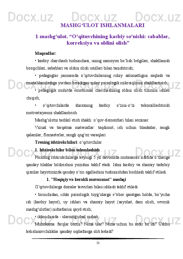 MASHG ULOT ISHLANMALARIʻ
1-mashg ulot. “O qituvchining kasbiy so nishi: sabablar,	
ʻ ʻ ʻ
korreksiya va oldini olish” 
Maqsadlar:
• kasbiy charchash tushunchasi, uning namoyon bo lish belgilari, shakllanish	
ʻ
bosqichlari, sabablari va oldini olish usullari bilan tanishtirish;
•   pedagoglar   jamoasida   o qituvchilarning   ruhiy   salomatligini   saqlash   va	
ʻ
mustahkamlashga yordam beradigan qulay psixologik mikroiqlimni shakllantirish;
•   pedagogik   muhitda   emotsional   charchashning   oldini   olish   tizimini   ishlab
chiqish;
•   o qituvchilarda   shaxsning   kasbiy   o zini-o zi   takomillashtirish	
ʻ ʻ ʻ
motivatsiyasini shakllantirish.
Mashg ulotni tashkil etish shakli: o quv elementlari bilan seminar.
ʻ ʻ
Vizual   va   tarqatma   materiallar:   taqdimot,   ish   uchun   blankalar,   rangli
qalamlar, flomasterlar, rangli qog oz varaqlari	
ʻ
Trening ishtirokchilari : o qituvchilar.
ʻ
1. Ishtirokchilar bilan salomlashish
Psixolog ishtirokchilarga keyingi 5 yil davomida mutaxassis sifatida o zlariga	
ʻ
qanday   tilaklar   bildirishini   yozishni   taklif   etadi.   Ishni   kasbiy   va   shaxsiy   tarkibiy
qismlar hayotimizda qanday o rin egallashini tushunishdan boshlash taklif etiladi.	
ʻ
            1. "Haqiqiy va kerakli muvozanat" mashqi
O qituvchilarga doiralar tasvirlari bilan ishlash taklif etiladi:	
ʻ
•   birinchidan,   ichki   psixologik   tuyg ularga   e tibor   qaratgan   holda,   bo yicha	
ʻ ʼ ʻ
ish   (kasbiy   hayot),   uy   ishlari   va   shaxsiy   hayot   (sayohat,   dam   olish,   sevimli
mashg ulotlar) nisbatlarini qayd etish;	
ʻ
• ikkinchisida - ularning ideal nisbati.
Muhokama:   farqlar   bormi?   Nima   ular?   Nima   uchun   bu   sodir   bo ldi?   Ushbu	
ʻ
kelishmovchiliklar qanday oqibatlarga olib keladi?
21 