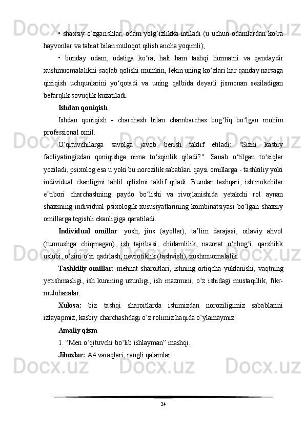 • shaxsiy o zgarishlar, odam yolg izlikka intiladi (u uchun odamlardan ko raʻ ʻ ʻ
hayvonlar va tabiat bilan muloqot qilish ancha yoqimli);
•   bunday   odam,   odatiga   ko ra,   hali   ham   tashqi   hurmatni   va   qandaydir	
ʻ
xushmuomalalikni saqlab qolishi mumkin, lekin uning ko zlari har qanday narsaga	
ʻ
qiziqish   uchqunlarini   yo qotadi   va   uning   qalbida   deyarli   jismonan   seziladigan	
ʻ
befarqlik sovuqlik kuzatiladi.
Ishdan qoniqish
Ishdan   qoniqish   -   charchash   bilan   chambarchas   bog liq   bo lgan   muhim	
ʻ ʻ
professional omil.
O qituvchilarga   savolga   javob   berish   taklif   etiladi:   "Sizni   kasbiy	
ʻ
faoliyatingizdan   qoniqishga   nima   to sqinlik   qiladi?".   Sanab   o tilgan   to siqlar	
ʻ ʻ ʻ
yoziladi, psixolog esa u yoki bu norozilik sabablari qaysi omillarga - tashkiliy yoki
individual   ekanligini   tahlil   qilishni   taklif   qiladi.   Bundan   tashqari,   ishtirokchilar
e tibori   charchashning   paydo   bo lishi   va   rivojlanishida   yetakchi   rol   aynan	
ʼ ʻ
shaxsning  individual   psixologik xususiyatlarining  kombinatsiyasi   bo lgan  shaxsiy	
ʻ
omillarga tegishli ekanligiga qaratiladi.
Individual   omillar :   yosh,   jins   (ayollar),   ta lim   darajasi,   oilaviy   ahvol	
ʼ
(turmushga   chiqmagan),   ish   tajribasi,   chidamlilik,   nazorat   o chog i,   qarshilik	
ʻ ʻ
uslubi, o zini o zi qadrlash, nevrotiklik (tashvish), xushmuomalalik.	
ʻ ʻ
Tashkiliy   omillar:   mehnat   sharoitlari,   ishning   ortiqcha   yuklanishi,   vaqtning
yetishmasligi,   ish   kunining   uzunligi,   ish   mazmuni,   o z   ishidagi   mustaqillik,   fikr-	
ʻ
mulohazalar.
Xulosa:   biz   tashqi   sharoitlarda   ishimizdan   noroziligimiz   sabablarini
izlayapmiz, kasbiy charchashdagi o z rolimiz haqida o ylamaymiz.	
ʻ ʻ
Amaliy qism
1. “Men o qituvchi bo lib ishlayman” mashqi.	
ʻ ʻ
Jihozlar:  A4 varaqlari, rangli qalamlar
24 