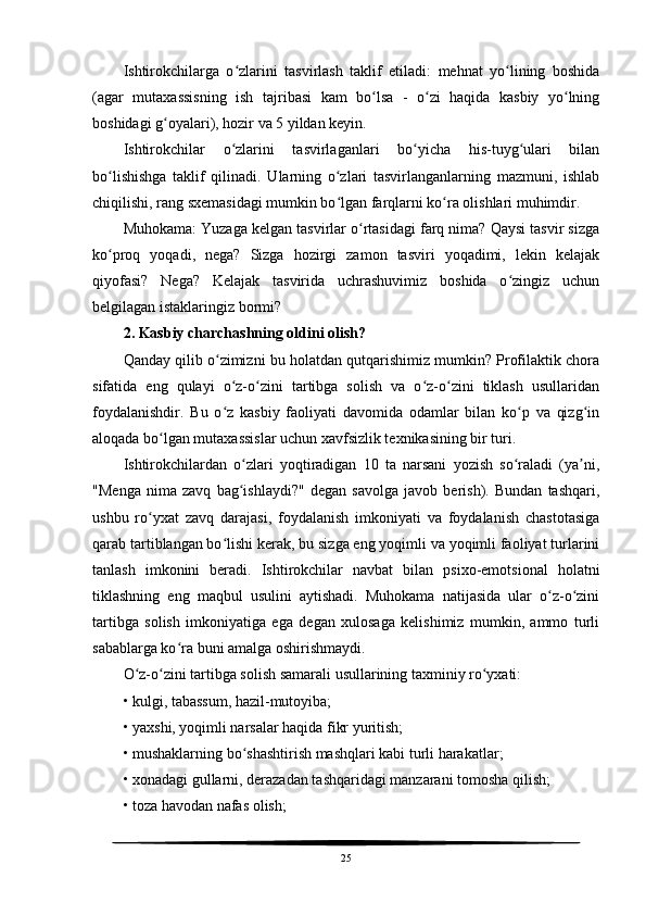 Ishtirokchilarga   o zlarini   tasvirlash   taklif   etiladi:   mehnat   yo lining   boshidaʻ ʻ
(agar   mutaxassisning   ish   tajribasi   kam   bo lsa   -   o zi   haqida   kasbiy   yo lning	
ʻ ʻ ʻ
boshidagi g oyalari), hozir va 5 yildan keyin.	
ʻ
Ishtirokchilar   o zlarini   tasvirlaganlari   bo yicha   his-tuyg ulari   bilan	
ʻ ʻ ʻ
bo lishishga   taklif   qilinadi.   Ularning   o zlari   tasvirlanganlarning   mazmuni,   ishlab	
ʻ ʻ
chiqilishi, rang sxemasidagi mumkin bo lgan farqlarni ko ra olishlari muhimdir.	
ʻ ʻ
Muhokama: Yuzaga kelgan tasvirlar o rtasidagi farq nima? Qaysi tasvir sizga	
ʻ
ko proq   yoqadi,   nega?   Sizga   hozirgi   zamon   tasviri   yoqadimi,   lekin   kelajak	
ʻ
qiyofasi?   Nega?   Kelajak   tasvirida   uchrashuvimiz   boshida   o zingiz   uchun	
ʻ
belgilagan istaklaringiz bormi?
2. Kasbiy charchashning oldini olish?
Qanday qilib o zimizni bu holatdan qutqarishimiz mumkin? Profilaktik chora	
ʻ
sifatida   eng   qulayi   o z-o zini   tartibga   solish   va   o z-o zini   tiklash   usullaridan	
ʻ ʻ ʻ ʻ
foydalanishdir.   Bu   o z   kasbiy   faoliyati   davomida   odamlar   bilan   ko p   va   qizg in
ʻ ʻ ʻ
aloqada bo lgan mutaxassislar uchun xavfsizlik texnikasining bir turi.	
ʻ
Ishtirokchilardan   o zlari   yoqtiradigan   10   ta   narsani   yozish   so raladi   (ya ni,	
ʻ ʻ ʼ
"Menga   nima   zavq   bag ishlaydi?"   degan   savolga   javob   berish).   Bundan   tashqari,
ʻ
ushbu   ro yxat   zavq   darajasi,   foydalanish   imkoniyati   va   foydalanish   chastotasiga	
ʻ
qarab tartiblangan bo lishi kerak, bu sizga eng yoqimli va yoqimli faoliyat turlarini	
ʻ
tanlash   imkonini   beradi.   Ishtirokchilar   navbat   bilan   psixo-emotsional   holatni
tiklashning   eng   maqbul   usulini   aytishadi.   Muhokama   natijasida   ular   o z-o zini	
ʻ ʻ
tartibga   solish   imkoniyatiga   ega   degan   xulosaga   kelishimiz   mumkin,   ammo   turli
sabablarga ko ra buni amalga oshirishmaydi.	
ʻ
O z-o zini tartibga solish samarali usullarining taxminiy ro yxati:	
ʻ ʻ ʻ
• kulgi, tabassum, hazil-mutoyiba;
• yaxshi, yoqimli narsalar haqida fikr yuritish;
• mushaklarning bo shashtirish mashqlari kabi turli harakatlar;	
ʻ
• xonadagi gullarni, derazadan tashqaridagi manzarani tomosha qilish;
• toza havodan nafas olish;
25 