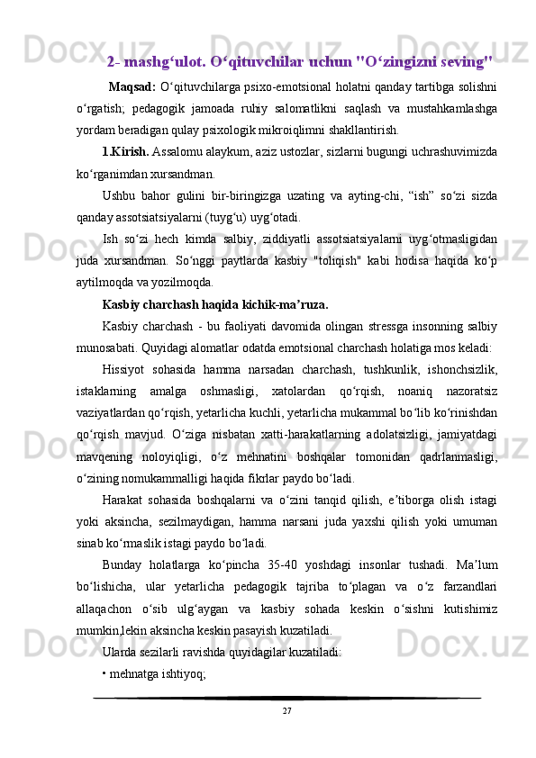 2- mashg ulot. O qituvchilar uchun "O zingizni seving" ʻ ʻ ʻ
Maqsad:   O qituvchilarga psixo-emotsional  holatni qanday tartibga solishni
ʻ
o rgatish;   pedagogik   jamoada   ruhiy   salomatlikni   saqlash   va   mustahkamlashga	
ʻ
yordam beradigan qulay psixologik mikroiqlimni shakllantirish.
1.Kirish.  Assalomu alaykum, aziz ustozlar, sizlarni bugungi uchrashuvimizda
ko rganimdan xursandman.
ʻ
Ushbu   bahor   gulini   bir-biringizga   uzating   va   ayting-chi,   “ish”   so zi   sizda	
ʻ
qanday assotsiatsiyalarni (tuyg u) uyg otadi.	
ʻ ʻ
Ish   so zi   hech   kimda   salbiy,   ziddiyatli   assotsiatsiyalarni   uyg otmasligidan	
ʻ ʻ
juda   xursandman.   So nggi   paytlarda   kasbiy   "toliqish"   kabi   hodisa   haqida   ko p	
ʻ ʻ
aytilmoqda va yozilmoqda.
Kasbiy charchash haqida kichik-ma ruza.	
ʼ
Kasbiy   charchash   -   bu   faoliyati   davomida   olingan   stressga   insonning   salbiy
munosabati. Quyidagi alomatlar odatda emotsional charchash holatiga mos keladi:
Hissiyot   sohasida   hamma   narsadan   charchash,   tushkunlik,   ishonchsizlik,
istaklarning   amalga   oshmasligi,   xatolardan   qo rqish,   noaniq   nazoratsiz	
ʻ
vaziyatlardan qo rqish, yetarlicha kuchli, yetarlicha mukammal bo lib ko rinishdan	
ʻ ʻ ʻ
qo rqish   mavjud.   O ziga   nisbatan   xatti-harakatlarning   adolatsizligi,   jamiyatdagi	
ʻ ʻ
mavqening   noloyiqligi,   o z   mehnatini   boshqalar   tomonidan   qadrlanmasligi,	
ʻ
o zining nomukammalligi haqida fikrlar paydo bo ladi.	
ʻ ʻ
Harakat   sohasida   boshqalarni   va   o zini   tanqid   qilish,   e tiborga   olish   istagi	
ʻ ʼ
yoki   aksincha,   sezilmaydigan,   hamma   narsani   juda   yaxshi   qilish   yoki   umuman
sinab ko rmaslik istagi paydo bo ladi.	
ʻ ʻ
Bunday   holatlarga   ko pincha   35-40   yoshdagi   insonlar   tushadi.   Ma lum	
ʻ ʼ
bo lishicha,   ular   yetarlicha   pedagogik   tajriba   to plagan   va   o z   farzandlari	
ʻ ʻ ʻ
allaqachon   o sib   ulg aygan   va   kasbiy   sohada   keskin   o sishni   kutishimiz	
ʻ ʻ ʻ
mumkin,lekin aksincha keskin pasayish kuzatiladi.
Ularda sezilarli ravishda quyidagilar kuzatiladi:
• mehnatga ishtiyoq;
27 