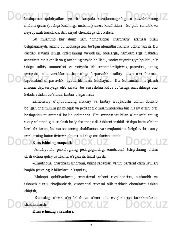 boshqarish   qobiliyatlari   yetarli   darajada   rivojlanmaganligi   o qituvchilarningʻ
muhim  qismi  (boshqa  kasblarga  nisbatan)  stress  kasalliklari  -  ko plab somatik  va
ʻ
neyropsixik kasalliklardan aziyat chekishiga olib keladi.
Bu   muammo   har   doim   ham   "emotsional   charchash"   atamasi   bilan
belgilanmaydi, ammo bu hodisaga xos bo lgan alomatlar hamma uchun tanish. Bu	
ʻ
dastlab   sevimli   ishiga   qiziqishning   yo qolishi,   bolalarga,   hamkasblarga   nisbatan	
ʻ
asossiz tajovuzkorlik va g azabning paydo bo lishi, motivatsiyaning yo qolishi, o z	
ʻ ʻ ʻ ʻ
ishiga   salbiy   munosabat   va   natijada   ish   samaradorligining   pasayishi,   uning
qiziqishi,   o z   vazifalarini   bajarishga   beparvolik,   salbiy   o zini-o zi   hurmat,	
ʻ ʻ ʻ
tajovuzkorlik,   passivlik,   aybdorlik   hissi   kuchayishi.   Bu   ko rinishlar   to planib	
ʻ ʻ
insonni   depressiyaga   olib   keladi,   bu   esa   ishdan   xalos   bo lishga   urinishlarga   olib	
ʻ
keladi: ishdan bo shash, kasbni o zgartirish.	
ʻ ʻ
Zamonaviy   o qituvchining   shaxsiy   va   kasbiy   rivojlanishi   uchun   dolzarb	
ʻ
bo lgan eng muhim psixologik va pedagogik muammolardan biri hissiy o zini o zi	
ʻ ʻ ʻ
boshqarish   muammosi   bo lib   qolmoqda.   Shu   munosabat   bilan   o qituvchilarning	
ʻ ʻ
ruhiy salomatligini saqlash bo yicha maqsadli ishlarni tashkil etishga katta e tibor	
ʻ ʼ
berilishi   kerak,   bu   esa   shaxsning   shakllanishi   va   rivojlanishini   belgilovchi   asosiy
omillarning butun tizimini chuqur bilishga asoslanishi kerak. 
Kurs ishining  maqsadi:
– Amaliyotchi   psixologning   pedagoglardagi   emotsional   toliqishning   oldini
olish uchun qulay usullarini o rganish, taxlil qilish;
ʻ
– Emotsional charchash sindromi, uning sabablari va uni bartaraf etish usullari
haqida psixologik bilimlarni o rganish;
ʻ
– Muloqot   qobiliyatlarini,   emotsional   sohani   rivojlantirish;   birdamlik   va
ishonch   hissini   rivojlantirish,   emotsional   stressni   olib   tashlash   choralarini   ishlab
chiqish;
– Shaxsdagi   o zini   o zi   bilish   va   o zini   o zi   rivojlantirish   ko nikmalarini	
ʻ ʻ ʻ ʻ ʻ
shakllantirish.
Kurs ishining  vazifalari:
2 