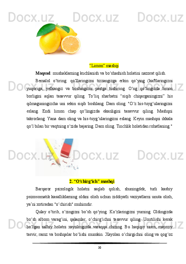           
“Limon” mashqi
Maqsad : mushaklarning kuchlanish va bo shashish holatini nazorat qilish.ʻ
Bemalol   o tiring:   qo llaringizni   tizzangizga   erkin   qo ying   (kaftlaringizni	
ʻ ʻ ʻ
yuqoriga,   yelkangiz   va   boshingizni   pastga   tushiring.   O ng   qo lingizda   limon	
ʻ ʻ
borligini   aqlan   tasavvur   qiling.   To liq   sharbatni   “siqib   chiqarganingizni”   his	
ʻ
qilmaguningizcha   uni   sekin   siqib   boshlang.   Dam   oling.   "O z   his-tuyg ularingizni	
ʻ ʻ
eslang.   Endi   limon   chap   qo lingizda   ekanligini   tasavvur   qiling.   Mashqni	
ʻ
takrorlang.  Yana  dam  oling va  his-tuyg ularingizni   eslang.  Keyin  mashqni   ikkala	
ʻ
qo l bilan bir vaqtning o zida bajaring. Dam oling. Tinchlik holatidan rohatlaning."	
ʻ ʻ
      
                                2. “O chirg ich” mashqi	
ʻ ʻ
Barqaror   psixologik   holatni   saqlab   qolish,   shuningdek,   turli   kasbiy
psixosomatik kasalliklarning oldini olish uchun ziddiyatli vaziyatlarni unuta olish,
ya ni xotiradan "o chirish" muhimdir.	
ʼ ʻ
Qulay   o tirib,   o zingizni   bo sh   qo ying.   Ko zlaringizni   yuming.   Oldingizda	
ʻ ʻ ʻ ʻ ʻ
bo sh   albom   varag ini,   qalamlar,   o chirg ichni   tasavvur   qiling.   Unutilishi   kerak	
ʻ ʻ ʻ ʻ
bo lgan   salbiy   holatni   xayolingizda   varaqqa   chizing.   Bu   haqiqiy   rasm,   majoziy
ʻ
tasvir, ramz va boshqalar  bo lishi mumkin. Xayolan o chirgichni oling va qog oz	
ʻ ʻ ʻ
30 