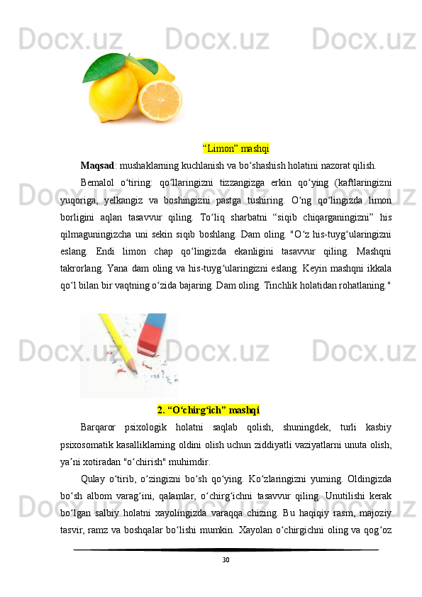 “Limon” mashqi
Maqsad : mushaklarning kuchlanish va bo shashish holatini nazorat qilish.ʻ
Bemalol   o tiring:   qo llaringizni   tizzangizga   erkin   qo ying   (kaftlaringizni	
ʻ ʻ ʻ
yuqoriga,   yelkangiz   va   boshingizni   pastga   tushiring.   O ng   qo lingizda   limon	
ʻ ʻ
borligini   aqlan   tasavvur   qiling.   To liq   sharbatni   “siqib   chiqarganingizni”   his	
ʻ
qilmaguningizcha   uni   sekin   siqib   boshlang.   Dam   oling.   "O z   his-tuyg ularingizni	
ʻ ʻ
eslang.   Endi   limon   chap   qo lingizda   ekanligini   tasavvur   qiling.   Mashqni	
ʻ
takrorlang.  Yana  dam  oling va  his-tuyg ularingizni   eslang.  Keyin  mashqni   ikkala	
ʻ
qo l bilan bir vaqtning o zida bajaring. Dam oling. Tinchlik holatidan rohatlaning."	
ʻ ʻ
      
                                2. “O chirg ich” mashqi	
ʻ ʻ
Barqaror   psixologik   holatni   saqlab   qolish,   shuningdek,   turli   kasbiy
psixosomatik kasalliklarning oldini olish uchun ziddiyatli vaziyatlarni unuta olish,
ya ni xotiradan "o chirish" muhimdir.	
ʼ ʻ
Qulay   o tirib,   o zingizni   bo sh   qo ying.   Ko zlaringizni   yuming.   Oldingizda	
ʻ ʻ ʻ ʻ ʻ
bo sh   albom   varag ini,   qalamlar,   o chirg ichni   tasavvur   qiling.   Unutilishi   kerak	
ʻ ʻ ʻ ʻ
bo lgan   salbiy   holatni   xayolingizda   varaqqa   chizing.   Bu   haqiqiy   rasm,   majoziy
ʻ
tasvir, ramz va boshqalar  bo lishi mumkin. Xayolan o chirgichni oling va qog oz	
ʻ ʻ ʻ
30