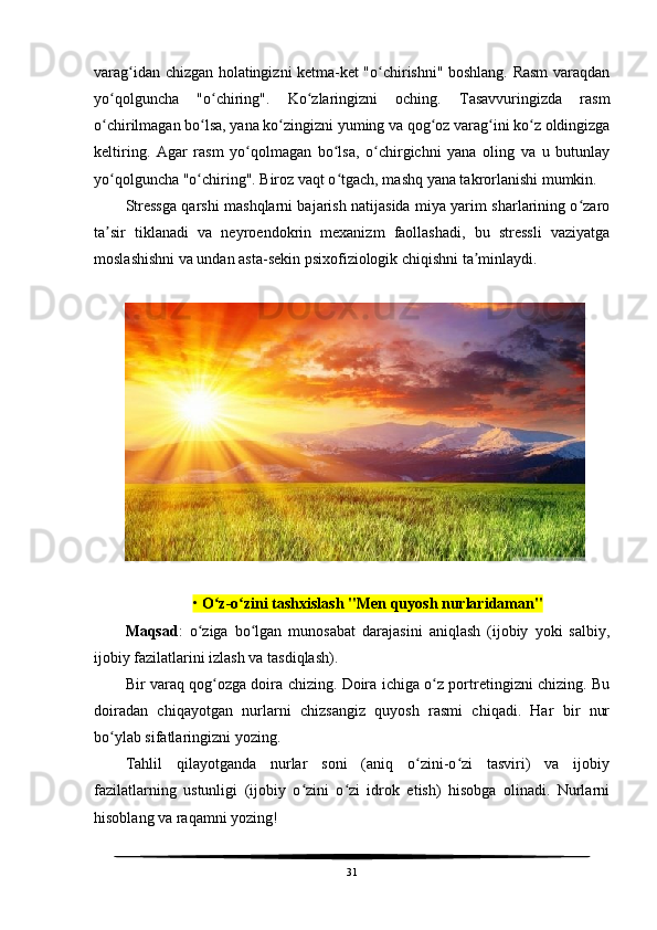 varag idan chizgan holatingizni ketma-ket "o chirishni" boshlang. Rasm varaqdanʻ ʻ
yo qolguncha   "o chiring".   Ko zlaringizni   oching.   Tasavvuringizda   rasm	
ʻ ʻ ʻ
o chirilmagan bo lsa, yana ko zingizni yuming va qog oz varag ini ko z oldingizga
ʻ ʻ ʻ ʻ ʻ ʻ
keltiring.   Agar   rasm   yo qolmagan   bo lsa,   o chirgichni   yana   oling   va   u   butunlay	
ʻ ʻ ʻ
yo qolguncha "o chiring". Biroz vaqt o tgach, mashq yana takrorlanishi mumkin.	
ʻ ʻ ʻ
Stressga qarshi mashqlarni bajarish natijasida miya yarim sharlarining o zaro	
ʻ
ta sir   tiklanadi   va   neyroendokrin   mexanizm   faollashadi,   bu   stressli   vaziyatga	
ʼ
moslashishni va undan asta-sekin psixofiziologik chiqishni ta minlaydi.	
ʼ
•  O z-o zini tashxislash "Men quyosh nurlaridaman"	
ʻ ʻ
Maqsad :   o ziga   bo lgan   munosabat   darajasini   aniqlash   (ijobiy   yoki   salbiy,	
ʻ ʻ
ijobiy fazilatlarini izlash va tasdiqlash). 
Bir varaq qog ozga doira chizing. Doira ichiga o z portretingizni chizing. Bu	
ʻ ʻ
doiradan   chiqayotgan   nurlarni   chizsangiz   quyosh   rasmi   chiqadi.   Har   bir   nur
bo ylab sifatlaringizni yozing.	
ʻ
Tahlil   qilayotganda   nurlar   soni   (aniq   o zini-o zi   tasviri)   va   ijobiy	
ʻ ʻ
fazilatlarning   ustunligi   (ijobiy   o zini   o zi   idrok   etish)   hisobga   olinadi.   Nurlarni	
ʻ ʻ
hisoblang va raqamni yozing!
31 