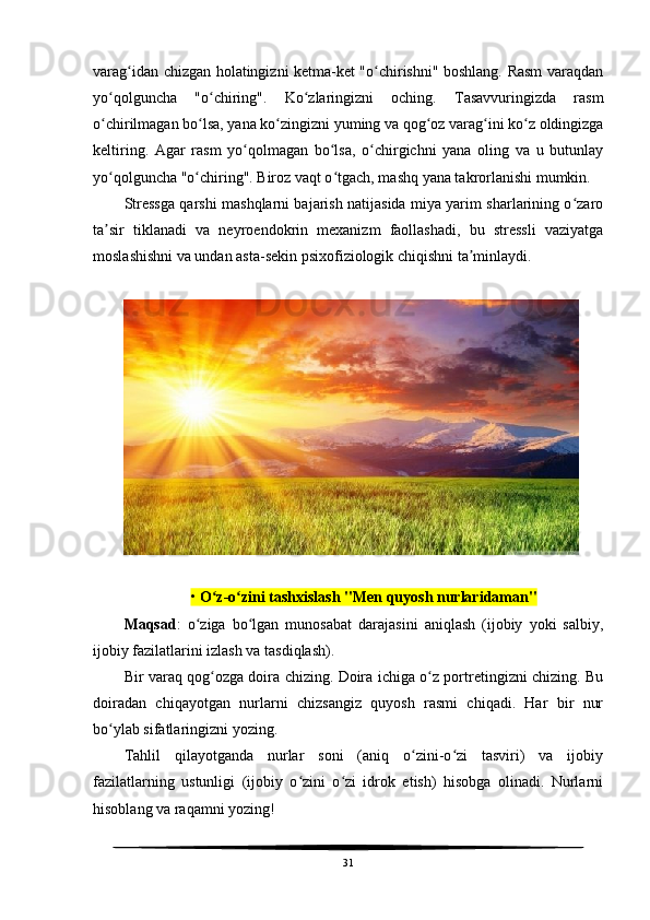 varag idan chizgan holatingizni ketma-ket "o chirishni" boshlang. Rasm varaqdanʻ ʻ
yo qolguncha   "o chiring".   Ko zlaringizni   oching.   Tasavvuringizda   rasm	
ʻ ʻ ʻ
o chirilmagan bo lsa, yana ko zingizni yuming va qog oz varag ini ko z oldingizga
ʻ ʻ ʻ ʻ ʻ ʻ
keltiring.   Agar   rasm   yo qolmagan   bo lsa,   o chirgichni   yana   oling   va   u   butunlay	
ʻ ʻ ʻ
yo qolguncha "o chiring". Biroz vaqt o tgach, mashq yana takrorlanishi mumkin.	
ʻ ʻ ʻ
Stressga qarshi mashqlarni bajarish natijasida miya yarim sharlarining o zaro	
ʻ
ta sir   tiklanadi   va   neyroendokrin   mexanizm   faollashadi,   bu   stressli   vaziyatga	
ʼ
moslashishni va undan asta-sekin psixofiziologik chiqishni ta minlaydi.	
ʼ
•  O z-o zini tashxislash "Men quyosh nurlaridaman"	
ʻ ʻ
Maqsad :   o ziga   bo lgan   munosabat   darajasini   aniqlash   (ijobiy   yoki   salbiy,	
ʻ ʻ
ijobiy fazilatlarini izlash va tasdiqlash). 
Bir varaq qog ozga doira chizing. Doira ichiga o z portretingizni chizing. Bu	
ʻ ʻ
doiradan   chiqayotgan   nurlarni   chizsangiz   quyosh   rasmi   chiqadi.   Har   bir   nur
bo ylab sifatlaringizni yozing.	
ʻ
Tahlil   qilayotganda   nurlar   soni   (aniq   o zini-o zi   tasviri)   va   ijobiy	
ʻ ʻ
fazilatlarning   ustunligi   (ijobiy   o zini   o zi   idrok   etish)   hisobga   olinadi.   Nurlarni	
ʻ ʻ
hisoblang va raqamni yozing!
31