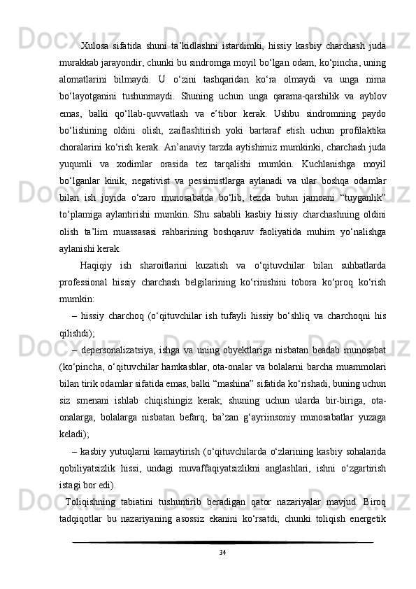     Xulosa   sifatida   shuni   ta’kidlashni   istardimki,   hissiy   kasbiy   charchash   juda
murakkab jarayondir, chunki bu sindromga moyil bo‘lgan odam, ko‘pincha, uning
alomatlarini   bilmaydi.   U   o‘zini   tashqaridan   ko‘ra   olmaydi   va   unga   nima
bo‘layotganini   tushunmaydi.   Shuning   uchun   unga   qarama-qarshilik   va   ayblov
emas,   balki   qo‘llab-quvvatlash   va   e’tibor   kerak.   Ushbu   sindromning   paydo
bo‘lishining   oldini   olish,   zaiflashtirish   yoki   bartaraf   etish   uchun   profilaktika
choralarini  ko‘rish   kerak.  An’anaviy   tarzda   aytishimiz  mumkinki,  charchash  juda
yuqumli   va   xodimlar   orasida   tez   tarqalishi   mumkin.   Kuchlanishga   moyil
bo‘lganlar   kinik,   negativist   va   pessimistlarga   aylanadi   va   ular   boshqa   odamlar
bilan   ish   joyida   o‘zaro   munosabatda   bo‘lib,   tezda   butun   jamoani   “tuyganlik”
to‘plamiga   aylantirishi   mumkin.   Shu   sababli   kasbiy   hissiy   charchashning   oldini
olish   ta’lim   muassasasi   rahbarining   boshqaruv   faoliyatida   muhim   yo‘nalishga
aylanishi kerak.  
  Haqiqiy   ish   sharoitlarini   kuzatish   va   o‘qituvchilar   bilan   suhbatlarda
professional   hissiy   charchash   belgilarining   ko‘rinishini   tobora   ko‘proq   ko‘rish
mumkin: 
–   hissiy   charchoq   (o‘qituvchilar   ish   tufayli   hissiy   bo‘shliq   va   charchoqni   his
qilishdi); 
–   depersonalizatsiya,   ishga   va   uning   obyektlariga   nisbatan   beadab   munosabat
(ko‘pincha,  o‘qituvchilar  hamkasblar,  ota-onalar  va  bolalarni  barcha  muammolari
bilan tirik odamlar sifatida emas, balki “mashina” sifatida ko‘rishadi, buning uchun
siz   smenani   ishlab   chiqishingiz   kerak;   shuning   uchun   ularda   bir-biriga,   ota-
onalarga,   bolalarga   nisbatan   befarq,   ba’zan   g‘ayriinsoniy   munosabatlar   yuzaga
keladi);
–   kasbiy   yutuqlarni   kamaytirish   (o‘qituvchilarda   o‘zlarining   kasbiy   sohalarida
qobiliyatsizlik   hissi,   undagi   muvaffaqiyatsizlikni   anglashlari,   ishni   o‘zgartirish
istagi bor edi).
  Toliqishning   tabiatini   tushuntirib   beradigan   qator   nazariyalar   mavjud.   Biroq
tadqiqotlar   bu   nazariyaning   asossiz   ekanini   ko‘rsatdi,   chunki   toliqish   energetik
34 