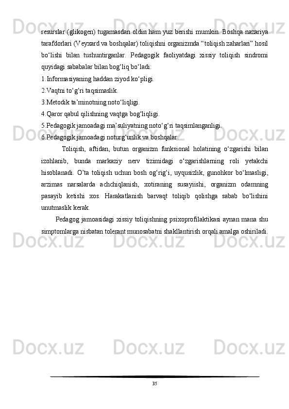 resurslar (glikogen) tugamasdan oldin ham yuz berishi mumkin. Boshqa nazariya
tarafdorlari (Veyxard va boshqalar) toliqishni organizmda “toliqish zaharlari” hosil
bo‘lishi   bilan   tushuntirganlar.   Pedagogik   faoliyatdagi   xissiy   toliqish   sindromi
quyidagi sababalar bilan bog‘liq bo‘ladi:
1.Informasiyaning haddan ziyod ko‘pligi. 
2.Vaqtni to‘g‘ri taqsimaslik. 
3.Metodik ta’minotning noto‘liqligi. 
4.Qaror qabul qilishning vaqtga bog‘liqligi. 
5.Pedagogik jamoadagi ma’suliyatning noto‘g‘ri taqsimlanganligi. 
6.Pedagogik jamoadagi noturg‘unlik va boshqalar. 
            Toliqish,   aftidan,   butun   organizm   funksional   holatining   o‘zgarishi   bilan
izohlanib,   bunda   markaziy   nerv   tizimidagi   o‘zgarishlarning   roli   yetakchi
hisoblanadi.   O’ta   toliqish   uchun   bosh   og‘rig‘i,   uyqusizlik,   gunohkor   bo‘lmasligi,
arzimas   narsalarda   achchiqlanish,   xotiraning   susayiishi,   organizm   odamning
pasayib   ketishi   xos.   Harakatlanish   barvaqt   toliqib   qolishga   sabab   bo‘lishini
unutmaslik kerak. 
           Pedagog jamoasidagi  xissiy toliqishning  psixoprofilaktikasi  aynan mana shu
simptomlarga nisbatan tolerant munosabatni shakllantirish orqali amalga oshiriladi.
35 