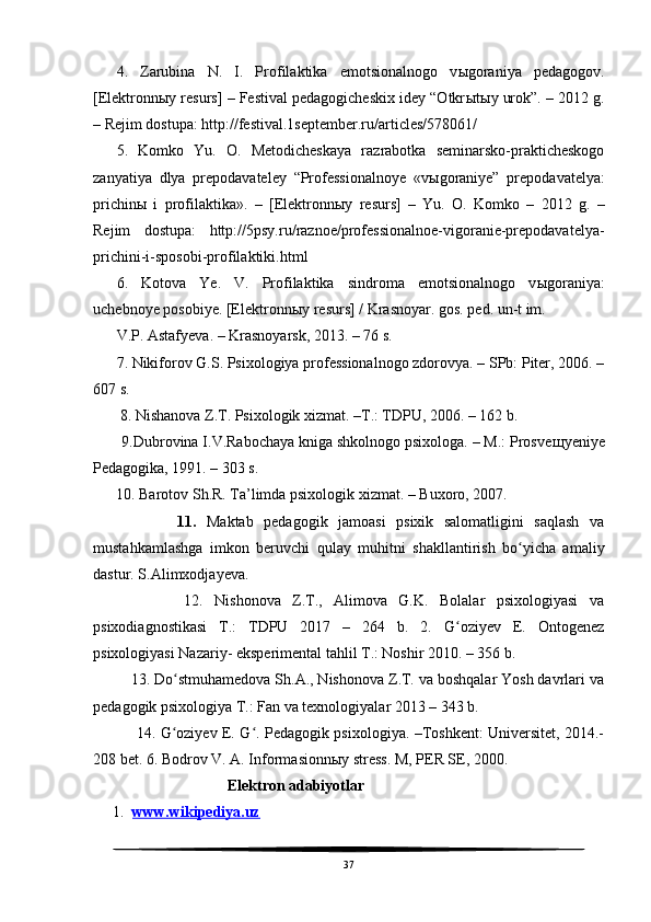 4.   Zarubina   N.   I.   Profilaktika   emotsionalnogo   v ы goraniya   pedagogov.
[Elektronn ы y resurs] – Festival pedagogicheskix idey “Otkr ы t ы y urok”. – 2012 g.
– Rejim dostupa: http://festival.1september.ru/articles/578061/
5.   Komko   Yu.   O.   Metodicheskaya   razrabotka   seminarsko-prakticheskogo
zanyatiya   dlya   prepodavateley   “Professionalnoye   «v ы goraniye”   prepodavatelya:
prichin ы   i   profilaktika».   –   [Elektronn ы y   resurs]   –   Yu.   O.   Komko   –   2012   g.   –
Rejim   dostupa:   http://5psy.ru/raznoe/professionalnoe-vigoranie-prepodavatelya-
prichini-i-sposobi-profilaktiki.html
6.   Kotova   Ye.   V.   Profilaktika   sindroma   emotsionalnogo   v ы goraniya:
uchebnoye posobiye. [Elektronn ы y resurs] / Krasnoyar. gos. ped. un-t im.
V.P. Astafyeva. – Krasnoyarsk, 2013. – 76 s.
7. Nikiforov G.S. Psixologiya professionalnogo zdorovya. – SPb: Piter, 2006. –
607 s.
       8. Nishanova Z.T. Psixologik xizmat. –T.: TDPU, 2006. – 162 b.
       9.Dubrovina I.V.Rabochaya kniga shkolnogo psixologa. – M.: Prosve щ yeniye
Pedagogika, 1991. – 303 s.
      10. Barotov Sh.R. Ta’limda psixologik xizmat. – Buxoro, 2007.
                11.   Maktab   pedagogik   jamoasi   psixik   salomatligini   saqlash   va
mustahkamlashga   imkon   beruvchi   qulay   muhitni   shakllantirish   bo yicha   amaliyʻ
dastur. S.Alimxodjayeva.
                12.   Nishonova   Z.T.,   Alimova   G.K.   Bolalar   psixologiyasi   va
psixodiagnostikasi   T.:   TDPU   2017   –   264   b.   2.   G oziyev   E.   Ontogenez	
ʻ
psixologiyasi Nazariy- eksperimental tahlil T.: Noshir 2010. – 356 b. 
         13. Do stmuhamedova Sh.A., Nishonova Z.T. va boshqalar Yosh davrlari va	
ʻ
pedagogik psixologiya T.: Fan va texnologiyalar 2013 – 343 b. 
                 14. G oziyev E. G . Pedagogik psixologiya. –Toshkent: Universitet, 2014.-
ʻ ʻ
208 bet. 6. Bodrov V. A. Informasionn ы y stress.  M, PER SE, 2000.                   
                                    Elektron adabiyotlar
1. www.wikipediya.uz   
37 