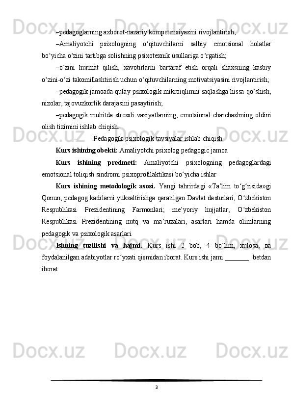 – pedagoglarning axborot-nazariy kompetensiyasini rivojlantirish;
– Amaliyotchi   psixologning   o qituvchilarni   salbiy   emotsional   holatlarʻ
bo yicha o zini tartibga solishning psixotexnik usullariga o rgatish;	
ʻ ʻ ʻ
– o zini   hurmat   qilish,   xavotirlarni   bartaraf   etish   orqali   shaxsning   kasbiy	
ʻ
o zini-o zi takomillashtirish uchun o qituvchilarning motivatsiyasini rivojlantirish;	
ʻ ʻ ʻ
– pedagogik jamoada qulay psixologik mikroiqlimni saqlashga hissa qo shish,	
ʻ
nizolar, tajovuzkorlik darajasini pasaytirish;
– pedagogik   muhitda   stressli   vaziyatlarning,   emotsional   charchashning   oldini
olish tizimini ishlab chiqish.
– Pedagogik-psixologik tavsiyalar ishlab chiqish. 
Kurs ishining obekti:  Amaliyotchi psixolog pedagogic jamoa  
Kurs   ishining   predmeti:   A maliyotchi   psixologning   pedagoglardagi
emotsional toliqish sindromi psixoprofilaktikasi bo yicha ishlar	
ʻ
Kurs   ishining   metodologik   asosi.   Yangi   tahrirdagi   «Ta’lim   to g risida»gi	
ʻ ʻ
Qonun, pedagog kadrlarni yuksaltirishga qaratilgan Davlat dasturlari, O zbekiston
ʻ
Respublikasi   Prezidentining   Farmonlari;   me’yoriy   hujjatlar;   O zbekiston
ʻ
Respublikasi   Prezidentining   nutq   va   ma’ruzalari,   asarlari   hamda   olimlarning
pedagogik va psixologik asarlari.
Ishning   tuzilishi   va   hajmi.   Kurs   ishi   2   bob,   4   bo lim,   xulosa,   ва	
ʻ
foydalanilgan adabiyotlar ro yxati qismidan iborat. Kurs ishi jami _______  betdan	
ʻ
iborat.
3 