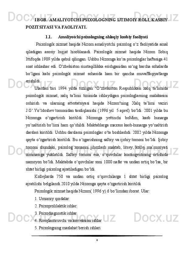 I BOB.  AMALIYOTCHI PSIXOLOGNING IJTIMOIY ROLI, KASBIY
POZITSIYASI VA FAOLIYATI.
1.1. Amaliyotchi psixologning ahloqiy kasbiy faoliyati
  Psixologik   xizmat   haqida   Nizom   amaliyotchi   psixolog   o z   faoliyatida   amalʻ
qiladigan   asosiy   hujjat   hisoblanadi.   Psixologik   xizmat   haqida   Nizom   Sobiq
Ittifoqda 1989 yilda qabul qilingan. Ushbu Nizomga ko ra psixologlar haftasiga 41	
ʻ
soat  ishlashar  edi. O zbekiston  riustaqillikka erishganidan so ng barcha sohalarda	
ʻ ʻ
bo lgani   kabi   psixologik   xizmat   sohasida   ham   bir   qancha   muvaffaqiyatlarga	
ʻ
erishildi. 
Ulardan   biri   1994   yilda   tuzilgan   "O zbekiston   Respublikasi   xalq   ta’limida	
ʻ
psixologik   xizmat,   xalq   ta’linii   tiziinida   ishlaydigan   psixologlarning   malakasini
oshirish   va   ularning   attestatsiyasi   haqida   Nizom"ning   Xalq   ta’limi   vaziri
J.G .Yo ldoshev tomonidan tasdiqlanishi (1996 yil   5 aprel) bo ldi. 2001 yilda bu	
ʻ ʻ ʻ
Nizomga   o zgartirish   kiritildi.   Nizomga   yettinchi   boMim,   kasb   hunarga	
ʻ
yo naltirish bo limi ham qo shildi. Maktablarga maxsus kasb-hunarga yo naltirish	
ʻ ʻ ʻ ʻ
darslari kiritildi. Ushbu darslarni psixologlar o ta boshlashdi. 2002 yilda Nizomga	
ʻ
qayta o zgartirish kiritildi. Bu o zgarishning salbiy va ijobiy tomoni bo ldi. Ijobiy	
ʻ ʻ ʻ
tomoni   shundaki,   psixolog   xonasini   jihozlash   maktab,   litsey,   kollej   ma’muriyati
zimmasiga   yuklatildi.   Salbiy   tomoni   esa,   o quvchilar   kontingentining   ortishida	
ʻ
namoyon bo ldi. Maktabda o quvchilar soni 1000 nafar va undan ortiq bo lsa, bir	
ʻ ʻ ʻ
shtat birligi psixolog ajratiladigan bo ldi.	
ʻ
Kollejlarda   750   va   undan   ortiq   o quvchilarga   1   shtat   birligi   psixolog	
ʻ
ajratilishi belgilandi.2010 yilda Nizomga qayta o zgartirish kiritildi.	
ʻ
Psixologik xizmat haqida Nizom( 1996 y) 6 bo Iimdan iborat. 	
ʻ Ular:
1. Umumiy qoidalar.  
2. Psixoprolilaktik ishlar.
3. Psixodiagnostik ishlar 
4. Rivojlantiruvchi va korreksion ishlar
5. Psixologning maslahat berish ishlari  
4 