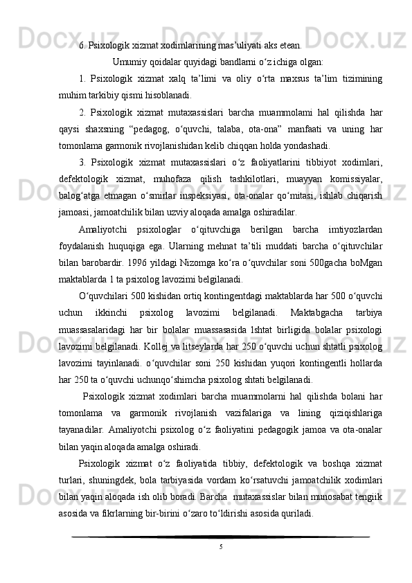 6. Psixologik xizmat xodimlarining mas’uliyati aks etean.
              Umumiy qoidalar quyidagi bandlarni o z ichiga olgan:ʻ
1.   Psixologik   xizmat   xalq   ta’limi   va   oliy   o rta   maxsus   ta’lim   tizimining
ʻ
muhim tarkibiy qismi hisoblanadi.
2.   Psixologik   xizmat   mutaxassislari   barcha   muammolami   hal   qilishda   har
qaysi   shaxsning   “pedagog,   o quvchi,   talaba,   ota-ona”   manfaati   va   uning   har	
ʻ
tomonlama garmonik rivojlanishidan kelib chiqqan holda yondashadi.
3.   Psixologik   xizmat   mutaxassislari   o z   faoliyatlarini   tibbiyot   xodimlari,	
ʻ
defektologik   xizmat,   muhofaza   qilish   tashkilotlari,   muayyan   komissiyalar,
balog atga   etmagan   o smirlar   inspeksiyasi,   ota-onalar   qo mitasi,   ishlab   chiqarish	
ʻ ʻ ʻ
jamoasi, jamoatchilik bilan uzviy aloqada amalga oshiradilar.
Amaliyotchi   psixologlar   o qituvchiga   berilgan   barcha   imtiyozlardan	
ʻ
foydalanish   huquqiga   ega.   Ularning   mehnat   ta’tili   muddati   barcha   o qituvchilar	
ʻ
bilan barobardir. 1996 yildagi Nizomga ko ra o quvchilar soni 500gacha boMgan	
ʻ ʻ
maktablarda 1 ta psixolog lavozimi belgilanadi.
O quvchilari 500 kishidan ortiq kontingentdagi maktablarda har 500 o quvchi	
ʻ ʻ
uchun   ikkinchi   psixolog   lavozimi   belgilanadi.   Maktabgacha   tarbiya
muassasalaridagi   har   bir   bolalar   muassasasida   lshtat   birligida   bolalar   psixologi
lavozimi belgilanadi. Kollej va litseylarda har 250 o quvchi uchun shtatli psixolog	
ʻ
lavozimi   tayinlanadi.   o quvchilar   soni   250   kishidan   yuqori   kontingentli   hollarda	
ʻ
har 250 ta o quvchi uchunqo shimcha psixolog shtati belgilanadi.	
ʻ ʻ
  Psixologik   xizmat   xodimlari   barcha   muammolarni   hal   qilishda   bolani   har
tomonlama   va   garmonik   rivojlanish   vazifalariga   va   lining   qiziqishlariga
tayanadilar.   Amaliyotchi   psixolog   o z   faoliyatini   pedagogik   jamoa   va   ota-onalar	
ʻ
bilan yaqin aloqada amalga oshiradi. 
Psixologik   xizmat   o z   faoliyatida   tibbiy,   defektologik   va   boshqa   xizmat	
ʻ
turlari,   shuningdek,   bola   tarbiyasida   vordam   ko rsatuvchi   jamoatchilik   xodimlari	
ʻ
bilan yaqin aloqada ish olib boradi. Barcha  mutaxassislar bilan munosabat tengiik
asosida va fikrlarning bir-birini o zaro to ldirishi asosida quriladi.	
ʻ ʻ
5 