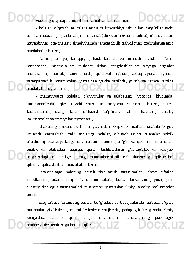 Psixolog quyidagi aniq ishlarni amalga oshirishi lozim:
-   bolalar.   o quvchilar,   talabalar   va   ta’lim-tarbiya   ishi   bilan   shug ullanuvchiʻ ʻ
barcha shaxslarga,  jumladan, ma’muriyat (direktor, rektor. mudira), o qituvchilar,	
ʻ
murabbiylar, ota-onalar, ijtimoiy hamda jamoatchilik tashkilotlari xodimlariga aniq
maslahatlar berish;
-   ta’lim,   tarbiya,   taraqqiyot,   kasb   tanlash   va   turmush   qurish,   o   ‘zaro
munosabat,   muomala   va   muloqot   sirlari,   tengdoshlar   va   voyaga   etganlar
munosabati,   maslak,   dunyoqarash,   qobiliyat,   iqtidor,   axloq-diyonat,   iymon,
vatanparvarlik   muammolari   yuzasidan   yakka   tartibda,   guruh   va   jamoa   tarzida
maslahatlar uyushtirish;
-   mamuriyatga   bolalar,   o quvchilar   va   talabalarni   (yotoqda,   klublarda,	
ʻ
kutubxonalarda)   qiziqtiruvchi   masalalar   bo yicha   maslahat   berish;   ularni	
ʻ
faollashtirish,   ularga   ta’sir   o tkazish   to g risida   rahbar   kadrlarga   amaliy	
ʻ ʻ ʻ
ko rsatmalar va tavsiyalar tayyorlash;	
ʻ
-   shaxsning   psixologik   holati   yuzasidan   ekspert-konsultant   sifatida   tergov
ishlarida   qatnashish,   xalq   sudlariga   bolalar,   o quvchilar   va   talabalar   psixik	
ʻ
o sishining   xususiyatlariga   oid   ma’lumot   berish,   o   'g il   va   qizlarni   asrab   olish,	
ʻ ʻ
onalik   va   otalikdan   mahrum   qilish,   tashkilotlarni   g amho rlik   va   vasiylik	
ʻ ʻ
to g risidagi   qabul   qilgan   qarorga   munosabatini   bildirish,   shaxsning   taqdirini   hal	
ʻ ʻ
qilishda qatnashish va maslahatlar berish;
-   ota-onalarga   bolaning   psixik   rivojlanish   xususiyatlari,   shaxs   sifatida
shakllanishi,   odamlarning   o zaro   munosabati,   bunda   farzandning   yosh,   jins,	
ʻ
shaxsiy   tipologik   xususiyatlari   muammosi   yuzasidan   ilmiy-   amaliy   ma’lumotlar
berish;
-   xalq  ta’limi   tizimining  barcha   bo g inlari   va   bosqichlarida   ma’ruza   o qish,	
ʻ ʻ ʻ
ota-onalar   yig ilishida,   metod   birlashma   majlisida,   pedagogik   kengashda,   ilmiy	
ʻ
kengashda   ishtirok   qilish   orqali   muallimlar,   ota-onalarning   psixologik
madaniyatini oshirishga harakat qilish.
6 