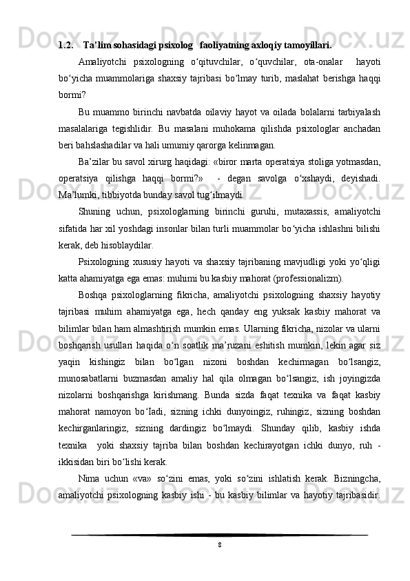 1.2. Ta’lim sohasidagi psixolog   faoliyatning axloqiy tamoyillari.
Amaliyotchi   psixologning   o qituvchilar,   o quvchilar,   ota-onalar     hayotiʻ ʻ
bo yicha   muammolariga   shaxsiy   tajribasi   bo lmay   turib,   maslahat   berishga   haqqi	
ʻ ʻ
bormi?
Bu   muammo   birinchi   navbatda   oilaviy   hayot   va   oilada   bolalarni   tarbiyalash
masalalariga   tegishlidir.   Bu   masalani   muhokama   qilishda   psixologlar   anchadan
beri bahslashadilar va hali umumiy qarorga kelinmagan.
Ba’zilar bu savol xirurg haqidagi: «biror marta operatsiya stoliga yotmasdan,
operatsiya   qilishga   haqqi   bormi?»     -   degan   savolga   o xshaydi,   deyishadi.	
ʻ
Ma’lumki, tibbiyotda bunday savol tug ilmaydi. 	
ʻ
Shuning   uchun,   psixologlarning   birinchi   guruhi,   mutaxassis,   amaliyotchi
sifatida har xil yoshdagi insonlar bilan turli muammolar bo yicha ishlashni bilishi	
ʻ
kerak, deb hisoblaydilar.
Psixologning   xususiy   hayoti   va   shaxsiy   tajribaning   mavjudligi   yoki   yo qligi	
ʻ
katta ahamiyatga ega emas: muhimi bu kasbiy mahorat (professionalizm).
Boshqa   psixologlarning   fikricha,   amaliyotchi   psixologning   shaxsiy   hayotiy
tajribasi   muhim   ahamiyatga   ega,   hech   qanday   eng   yuksak   kasbiy   mahorat   va
bilimlar bilan ham almashtirish mumkin emas. Ularning fikricha, nizolar va ularni
boshqarish   usullari   haqida   o n   soatlik   ma’ruzani   eshitish   mumkin,   lekin   agar   siz	
ʻ
yaqin   kishingiz   bilan   bo lgan   nizoni   boshdan   kechirmagan   bo lsangiz,
ʻ ʻ
munosabatlarni   buzmasdan   amaliy   hal   qila   olmagan   bo lsangiz,   ish   joyingizda	
ʻ
nizolarni   boshqarishga   kirishmang.   Bunda   sizda   faqat   texnika   va   faqat   kasbiy
mahorat   namoyon   bo Iadi,   sizning   ichki   dunyoingiz,   ruhingiz,   sizning   boshdan	
ʻ
kechirganlaringiz,   sizning   dardingiz   bo lmaydi.   Shunday   qilib,   kasbiy   ishda	
ʻ
texnika     yoki   shaxsiy   tajriba   bilan   boshdan   kechirayotgan   ichki   dunyo,   ruh   -
ikkisidan biri bo lishi kerak.	
ʻ
Nima   uchun   «va»   so zini   emas,   yoki   so zini   ishlatish   kerak.   Bizningcha,	
ʻ ʻ
amaliyotchi   psixologning   kasbiy   ishi   -   bu   kasbiy   bilimlar   va   hayotiy   tajribasidir.
8 