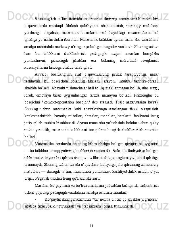 Boshlang‘ich   ta’lim   tizimida   matematika   fanining   asosiy   vazifalaridan   biri
o‘quvchilarda   mustaqil   fikrlash   qobiliyatini   shakllantirish,   mantiqiy   mulohaza
yuritishga   o‘rgatish,   matematik   bilimlarni   real   hayotdagi   muammolarni   hal
qilishga yo‘naltirishdan iboratdir. Matematik tafakkur aynan mana shu vazifalarni
amalga oshirishda markaziy o‘ringa ega bo‘lgan kognitiv vositadir. Shuning uchun
ham   bu   tafakkurni   shakllantirish   pedagogik   nuqtai   nazardan   kompleks
yondashuvni,   psixologik   jihatdan   esa   bolaning   individual   rivojlanish
xususiyatlarini hisobga olishni talab qiladi.
Avvalo,   boshlang‘ich   sinf   o‘quvchisining   psixik   taraqqiyotiga   nazar
tashlaylik.   Bu   bosqichda   bolaning   fikrlash   jarayoni   intuitiv,   tasviriy-obrazli
shaklda bo‘ladi. Abstrakt tushunchalar hali to‘liq shakllanmagan bo‘lib, ular sezgi,
idrok,   emotsiya   bilan   uyg‘unlashgan   tarzda   namoyon   bo‘ladi.   Psixologlar   bu
bosqichni   "konkret-operatsion   bosqich"   deb   atashadi   (Piaje   nazariyasiga   ko‘ra).
Shuning   uchun   matematika   kabi   abstraktsiyaga   asoslangan   fanni   o‘rgatishda
konkretlashtirish,   hayotiy   misollar,   obrazlar,   modellar,   harakatli   faoliyatni   keng
joriy qilish muhim hisoblanadi. Aynan mana shu yo‘nalishda bolalar uchun qulay
muhit   yaratilib,   matematik   tafakkurni   bosqichma-bosqich   shakllantirish   mumkin
bo‘ladi.
Matematika   darslarida   bolaning   bilim   olishga   bo‘lgan   qiziqishini   uyg‘otish
— bu tafakkur taraqqiyotining boshlanish nuqtasidir. Bola o‘z faoliyatiga bo‘lgan
ichki motivatsiyani his qilmas ekan, u o‘z fikrini chuqur anglamaydi, tahlil qilishga
urunmaydi. Shuning uchun darsda o‘quvchini faoliyatga jalb qilishning zamonaviy
metodlari   —   dialogik   ta’lim,   muammoli   yondashuv,   kashfiyotchilik   uslubi,   o‘yin
orqali o‘rgatish usullari keng qo‘llanilishi zarur.
Masalan, ko‘paytirish va bo‘lish amallarini jadvaldan tashqarida tushuntirish
uchun quyidagi pedagogik vazifalarni amalga oshirish mumkin:
 Ko‘paytirishning mazmunini “bir nechta bir xil qo‘shishlar yig‘indisi”
sifatida emas, balki “guruhlash” va “taqsimlash” orqali tushuntirish.
11