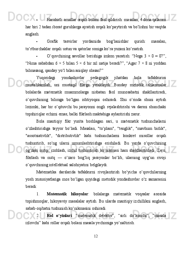  Harakatli amallar orqali bolani faol qildirish: masalan, 4 dona qalamni
har biri 2 tadan iborat guruhlarga ajratish orqali ko‘paytirish va bo‘lishni bir vaqtda
anglash.
 Grafik   tasvirlar   yordamida   bog‘lanishlar   qurish:   masalan,
to‘rtburchaklar orqali ustun va qatorlar soniga ko‘ra yuzani ko‘rsatish.
 O‘quvchining   savollar   berishiga   imkon   yaratish:   “Nega   3   ×  0   =   0?”,
“Nima sababdan 6 × 5 bilan 5 × 6 bir xil natija beradi?”, “Agar 7 × 8 ni yoddan
bilmasang, qanday yo‘l bilan aniqlay olasan?”
Yuqoridagi   yondashuvlar   pedagogik   jihatdan   bola   tafakkurini
mustahkamlab,   uni   mustaqil   fikrga   yetaklaydi.   Bunday   metodik   ishlanmalar
bolalarda   matematik   muammolarga   nisbatan   faol   munosabatni   shakllantiradi,
o‘quvchining   bilimga   bo‘lgan   ishtiyoqini   oshiradi.   Shu   o‘rinda   shuni   aytish
lozimki,   har   bir   o‘qituvchi   bu   jarayonni   ongli   rejalashtirishi   va   darsni   shunchaki
topshiriqlar echimi emas, balki fikrlash maktabiga aylantirishi zarur.
Bola   mantiqiy   fikr   yurita   boshlagan   sari,   u   matematik   tushunchalarni
o‘zlashtirishga   tayyor   bo‘ladi.   Masalan,   "to‘plam",   "tenglik",   "mavhum   birlik",
"assotsiativlik",   "distributivlik"   kabi   tushunchalarni   konkret   misollar   orqali
tushuntirib,   so‘ng   ularni   umumlashtirishga   erishiladi.   Bu   yerda   o‘quvchining
og‘zaki   nutqi,   izohlash,   izchil   tushuntirish   ko‘nikmasi   ham   shakllantiriladi.   Zero,
fikrlash   va   nutq   —   o‘zaro   bog‘liq   jarayonlar   bo‘lib,   ularning   uyg‘un   rivoji
o‘quvchining intellektual salohiyatini belgilaydi.
Matematika   darslarida   tafakkurni   rivojlantirish   bo‘yicha   o‘quvchilarning
yosh   xususiyatlariga   mos   bo‘lgan   quyidagi   metodik   yondashuvlar   o‘z   samarasini
beradi:
1. Matematik   hikoyalar :   bolalarga   matematik   voqealar   asosida
topishmoqlar, hikoyaviy  masalalar   aytish.  Bu  ularda  mantiqiy izchillikni   anglash,
sabab-oqibatni tushunish ko‘nikmasini oshiradi.
2. Rol   o‘yinlari :   “matematik   detektiv”,   “sirli   do‘konchi”,   “masala
izlovchi” kabi rollar orqali bolani masala yechimiga yo‘naltirish.
12