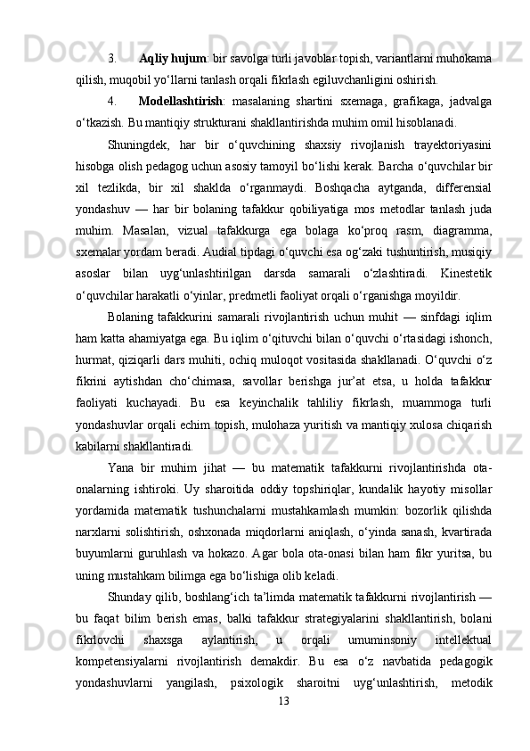 3. Aqliy hujum : bir savolga turli javoblar topish, variantlarni muhokama
qilish, muqobil yo‘llarni tanlash orqali fikrlash egiluvchanligini oshirish.
4. Modellashtirish :   masalaning   shartini   sxemaga,   grafikaga,   jadvalga
o‘tkazish.  Bu mantiqiy strukturani shakllantirishda muhim omil hisoblanadi.
Shuningdek,   har   bir   o‘quvchining   shaxsiy   rivojlanish   trayektoriyasini
hisobga olish pedagog uchun asosiy tamoyil bo‘lishi kerak.  Barcha o‘quvchilar bir
xil   tezlikda,   bir   xil   shaklda   o‘rganmaydi.   Boshqacha   aytganda,   differensial
yondashuv   —   har   bir   bolaning   tafakkur   qobiliyatiga   mos   metodlar   tanlash   juda
muhim.   Masalan,   vizual   tafakkurga   ega   bolaga   ko‘proq   rasm,   diagramma,
sxemalar yordam beradi. Audial tipdagi o‘quvchi esa og‘zaki tushuntirish, musiqiy
asoslar   bilan   uyg‘unlashtirilgan   darsda   samarali   o‘zlashtiradi.   Kinestetik
o‘quvchilar harakatli o‘yinlar, predmetli faoliyat orqali o‘rganishga moyildir.
Bolaning   tafakkurini   samarali   rivojlantirish   uchun   muhit   —   sinfdagi   iqlim
ham katta ahamiyatga ega. Bu iqlim o‘qituvchi bilan o‘quvchi o‘rtasidagi ishonch,
hurmat, qiziqarli dars muhiti, ochiq muloqot vositasida shakllanadi. O‘quvchi o‘z
fikrini   aytishdan   cho‘chimasa,   savollar   berishga   jur’at   etsa,   u   holda   tafakkur
faoliyati   kuchayadi.   Bu   esa   keyinchalik   tahliliy   fikrlash,   muammoga   turli
yondashuvlar orqali echim topish, mulohaza yuritish va mantiqiy xulosa chiqarish
kabilarni shakllantiradi.
Yana   bir   muhim   jihat   —   bu   matematik   tafakkurni   rivojlantirishda   ota-
onalarning   ishtiroki.   Uy   sharoitida   oddiy   topshiriqlar,   kundalik   hayotiy   misollar
yordamida   matematik   tushunchalarni   mustahkamlash   mumkin:   bozorlik   qilishda
narxlarni   solishtirish,   oshxonada   miqdorlarni   aniqlash,   o‘yinda   sanash,   kvartirada
buyumlarni   guruhlash   va   hokazo.   Agar   bola   ota-onasi   bilan   ham   fikr   yuritsa,   bu
uning mustahkam bilimga ega bo‘lishiga olib keladi.
Shunday qilib, boshlang‘ich ta’limda matematik tafakkurni rivojlantirish —
bu   faqat   bilim   berish   emas,   balki   tafakkur   strategiyalarini   shakllantirish,   bolani
fikrlovchi   shaxsga   aylantirish,   u   orqali   umuminsoniy   intellektual
kompetensiyalarni   rivojlantirish   demakdir.   Bu   esa   o‘z   navbatida   pedagogik
yondashuvlarni   yangilash,   psixologik   sharoitni   uyg‘unlashtirish,   metodik
13