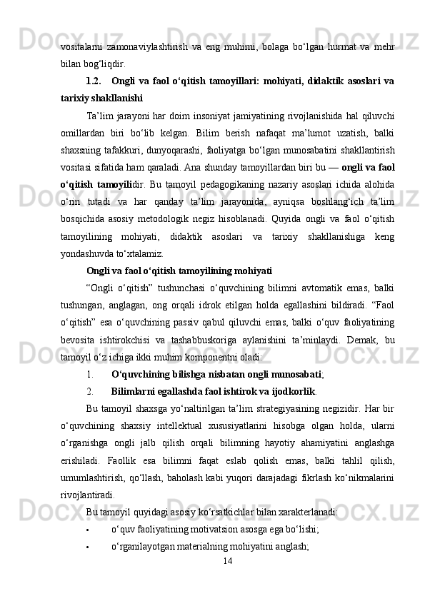 vositalarni   zamonaviylashtirish   va   eng   muhimi,   bolaga   bo‘lgan   hurmat   va   mehr
bilan bog‘liqdir.
1.2. Ongli   va   faol   o‘qitish   tamoyillari:   mohiyati,   didaktik   asoslari   va
tarixiy shakllanishi
Ta’lim  jarayoni   har   doim  insoniyat  jamiyatining rivojlanishida  hal  qiluvchi
omillardan   biri   bo‘lib   kelgan.   Bilim   berish   nafaqat   ma’lumot   uzatish,   balki
shaxsning tafakkuri, dunyoqarashi, faoliyatga bo‘lgan munosabatini  shakllantirish
vositasi sifatida ham qaraladi. Ana shunday tamoyillardan biri bu —  ongli va faol
o‘qitish   tamoyili dir.   Bu   tamoyil   pedagogikaning   nazariy   asoslari   ichida   alohida
o‘rin   tutadi   va   har   qanday   ta’lim   jarayonida,   ayniqsa   boshlang‘ich   ta’lim
bosqichida   asosiy   metodologik   negiz   hisoblanadi.   Quyida   ongli   va   faol   o‘qitish
tamoyilining   mohiyati,   didaktik   asoslari   va   tarixiy   shakllanishiga   keng
yondashuvda to‘xtalamiz.
Ongli va faol o‘qitish tamoyilining mohiyati
“Ongli   o‘qitish”   tushunchasi   o‘quvchining   bilimni   avtomatik   emas,   balki
tushungan,   anglagan,   ong   orqali   idrok   etilgan   holda   egallashini   bildiradi.   “Faol
o‘qitish”   esa   o‘quvchining   passiv   qabul   qiluvchi   emas,   balki   o‘quv   faoliyatining
bevosita   ishtirokchisi   va   tashabbuskoriga   aylanishini   ta’minlaydi.   Demak,   bu
tamoyil o‘z ichiga ikki muhim komponentni oladi:
1. O‘quvchining bilishga nisbatan ongli munosabati ;
2. Bilimlarni egallashda faol ishtirok va ijodkorlik .
Bu   tamoyil   shaxsga   yo‘naltirilgan  ta’lim   strategiyasining   negizidir.   Har   bir
o‘quvchining   shaxsiy   intellektual   xususiyatlarini   hisobga   olgan   holda,   ularni
o‘rganishga   ongli   jalb   qilish   orqali   bilimning   hayotiy   ahamiyatini   anglashga
erishiladi.   Faollik   esa   bilimni   faqat   eslab   qolish   emas,   balki   tahlil   qilish,
umumlashtirish, qo‘llash,  baholash kabi yuqori  darajadagi  fikrlash ko‘nikmalarini
rivojlantiradi.
Bu tamoyil quyidagi asosiy ko‘rsatkichlar bilan xarakterlanadi:
 o‘quv faoliyatining motivatsion asosga ega bo‘lishi;
 o‘rganilayotgan materialning mohiyatini anglash;
14 