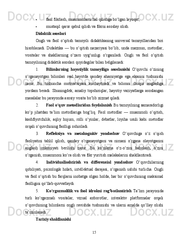  faol fikrlash, muammolarni hal qilishga bo‘lgan layoqat;
 mustaqil qaror qabul qilish va fikrni asoslay olish.
Didaktik asoslari
Ongli   va   faol   o‘qitish   tamoyili   didaktikaning   universal   tamoyillaridan   biri
hisoblanadi.   Didaktika   —   bu   o‘qitish   nazariyasi   bo‘lib,   unda   mazmun,   metodlar,
vositalar   va   shakllarning   o‘zaro   uyg‘unligi   o‘rganiladi.   Ongli   va   faol   o‘qitish
tamoyilining didaktik asoslari quyidagilar bilan belgilanadi:
1. Bilimlarning   hayotiylik   tamoyiliga   asoslanishi   O‘quvchi   o‘zining
o‘rganayotgan   bilimlari   real   hayotda   qanday   ahamiyatga   ega   ekanini   tushunishi
zarur.   Bu   tushuncha   motivatsiyani   kuchaytiradi   va   bilimni   chuqur   anglashga
yordam   beradi.   Shuningdek,   amaliy   topshiriqlar,   hayotiy   vaziyatlarga   asoslangan
masalalar bu jarayonda asosiy vosita bo‘lib xizmat qiladi.
2. Faol o‘quv metodlaridan foydalanish   Bu tamoyilning samaradorligi
ko‘p   jihatdan   ta’lim   metodlariga   bog‘liq.   Faol   metodlar   —   muammoli   o‘qitish,
kashfiyotchilik,   aqliy   hujum,   rolli   o‘yinlar,   debatlar,   loyiha   usuli   kabi   metodlar
orqali o‘quvchining faolligi oshiriladi.
3. Refleksiya   va   metakognitiv   yondashuv   O‘quvchiga   o‘z   o‘qish
faoliyatini   tahlil   qilish,   qanday   o‘rganayotgani   va   nimani   o‘rgana   olayotganini
anglash   imkoniyati   berilishi   zarur.   Bu   ko‘nikma   o‘z-o‘zini   baholash,   o‘zini
o‘rganish, muammoni ko‘ra olish va fikr yuritish malakalarini shakllantiradi.
4. Individuallashtirish   va   differensial   yondashuv   O‘quvchilarning
qobiliyati,   psixologik   holati,   intellektual   darajasi,   o‘rganish   uslubi   turlicha.   Ongli
va faol o‘qitish bu farqlarni inobatga olgan holda, har bir o‘quvchining maksimal
faolligini qo‘llab-quvvatlaydi.
5. Ko‘rgazmalilik   va   faol   idrokni   rag‘batlantirish   Ta’lim   jarayonida
turli   ko‘rgazmali   vositalar,   vizual   axborotlar,   interaktiv   platformalar   orqali
o‘quvchining   bilimlarni   ongli   ravishda   tushunishi   va   ularni   amalda   qo‘llay   olishi
ta’minlanadi.
Tarixiy shakllanishi
15 