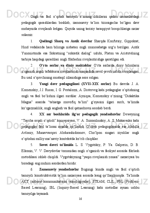 Ongli   va   faol   o‘qitish   tamoyili   o‘zining   ildizlarini   qadim   zamonlardagi
pedagogik   qarashlardan   boshlab,   zamonaviy   ta’lim   tizimigacha   bo‘lgan   davr
mobaynida rivojlanib kelgan.   Quyida uning tarixiy taraqqiyot bosqichlariga nazar
solamiz:
1. Qadimgi   Sharq   va   Antik   davrlar   Sharqda   Konfutsiy,   Gippokrat,
Hind   vedalarida   ham   bilimga   nisbatan   ongli   munosabatga   urg‘u   berilgan.   Antik
Yunonistonda   esa   Sokratning   “sokratik   dialog”   uslubi,   Platon   va   Aristotelning
tarbiya haqidagi qarashlari ongli fikrlashni rivojlantirishga qaratilgan edi.
2. O‘rta   asrlar   va   diniy   maktablar   O‘rta   asrlarda   diniy   bilimlarni
o‘rganish orqali tafakkurni rivojlantirish maqsadida savol-javob uslubi rivojlangan.
Bu usul o‘quvchining mustaqil izlanishiga asos solgan.
3. Yangi   davr   pedagogikasi   (XVII–XIX   asrlar)   Bu   davrda   J.   A.
Komenskiy, J.J. Russo, I. G. Pestalozzi, A. Disterveg kabi pedagoglar o‘qitishning
ongli   va   faol   bo‘lishini   ilgari   surdilar.   Ayniqsa,   Komenskiy   o‘zining   “Didaktika
Magna”   asarida   “tabiatga   muvofiq   ta’lim”   g‘oyasini   ilgari   surib,   ta’limda
ko‘rgazmalilik, ongli anglash va faol qatnashuvni asoslab berdi.
4. XX   asr   boshlarida   ilg‘or   pedagogik   yondashuvlar   Deweyning
“Tajriba orqali o‘qitish” konsepsiyasi, V. A. Suxomlinskiy, A. S. Makarenko kabi
pedagoglar   faol   ta’limni   amalda   qo‘llashdi.   O‘zbek   pedagogikasida   esa   Abdulla
Avloniy,   Munavvarqori   Abdurashidxonov,   Cho‘lpon   singari   ziyolilar   ongli
o‘qitishni milliy-ma’naviy kontekstda ko‘rib chiqdilar.
5. Sovet   davri   ta’limida   L.   S.   Vygotskiy,   P.   Ya.   Galperin,   D.   B.
Elkonin, V. V. Davydovlar tomonidan ongli o‘rganish va faoliyat asosida fikrlash
metodikasi ishlab chiqildi. Vygotskiyning “yaqin rivojlanish zonasi” nazariyasi bu
boradagi eng muhim asoslardan biridir.
6. Zamonaviy   yondashuvlar   Bugungi   kunda   ongli   va   faol   o‘qitish
tamoyili konstruktivistik ta’lim  nazariyasi  asosida keng qo‘llanilmoqda. Ta’limda
AKT   (axborot-kommunikatsion   texnologiyalar),   STEAM,   CLIL,   PBL   (Problem-
Based   Learning),   IBL   (Inquiry-Based   Learning)   kabi   metodlar   aynan   ushbu
tamoyilga tayanadi.
16 