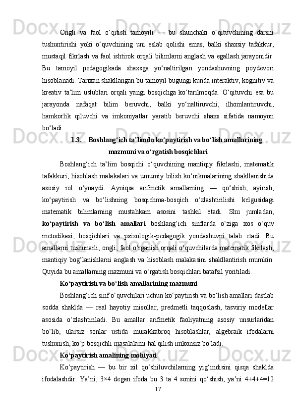 Ongli   va   faol   o‘qitish   tamoyili   —   bu   shunchaki   o‘qituvchining   darsni
tushuntirishi   yoki   o‘quvchining   uni   eslab   qolishi   emas,   balki   shaxsiy   tafakkur,
mustaqil fikrlash va faol ishtirok orqali bilimlarni anglash va egallash jarayonidir.
Bu   tamoyil   pedagogikada   shaxsga   yo‘naltirilgan   yondashuvning   poydevori
hisoblanadi. Tarixan shakllangan bu tamoyil bugungi kunda interaktiv, kognitiv va
kreativ   ta’lim   uslublari   orqali   yangi   bosqichga   ko‘tarilmoqda.   O‘qituvchi   esa   bu
jarayonda   nafaqat   bilim   beruvchi,   balki   yo‘naltiruvchi,   ilhomlantiruvchi,
hamkorlik   qiluvchi   va   imkoniyatlar   yaratib   beruvchi   shaxs   sifatida   namoyon
bo‘ladi.
1.3. Boshlang‘ich ta’limda ko‘paytirish va bo‘lish amallarining
mazmuni va o‘rgatish bosqichlari
Boshlang‘ich   ta’lim   bosqichi   o‘quvchining   mantiqiy   fikrlashi,   matematik
tafakkuri, hisoblash malakalari va umumiy bilish ko‘nikmalarining shakllanishida
asosiy   rol   o‘ynaydi.   Ayniqsa   arifmetik   amallarning   —   qo‘shish,   ayirish,
ko‘paytirish   va   bo‘lishning   bosqichma-bosqich   o‘zlashtirilishi   kelgusidagi
matematik   bilimlarning   mustahkam   asosini   tashkil   etadi.   Shu   jumladan,
ko‘paytirish   va   bo‘lish   amallari   boshlang‘ich   sinflarda   o‘ziga   xos   o‘quv
metodikasi,   bosqichlari   va   psixologik-pedagogik   yondashuvni   talab   etadi.   Bu
amallarni tushunarli, ongli, faol o‘rganish orqali o‘quvchilarda matematik fikrlash,
mantiqiy   bog‘lanishlarni   anglash   va   hisoblash   malakasini   shakllantirish   mumkin.
Quyida bu amallarning mazmuni va o‘rgatish bosqichlari batafsil yoritiladi.
Ko‘paytirish va bo‘lish amallarining mazmuni
Boshlang‘ich sinf o‘quvchilari uchun ko‘paytirish va bo‘lish amallari dastlab
sodda   shaklda   —   real   hayotiy   misollar,   predmetli   taqqoslash,   tasviriy   modellar
asosida   o‘zlashtiriladi.   Bu   amallar   arifmetik   faoliyatning   asosiy   unsurlaridan
bo‘lib,   ularsiz   sonlar   ustida   murakkabroq   hisoblashlar,   algebraik   ifodalarni
tushunish, ko‘p bosqichli masalalarni hal qilish imkonsiz bo‘ladi.
Ko‘paytirish amalining mohiyati
Ko‘paytirish   —   bu   bir   xil   qo‘shiluvchilarning   yig‘indisini   qisqa   shaklda
ifodalashdir.   Ya’ni,   3×4   degan   ifoda   bu   3   ta   4   sonini   qo‘shish,   ya’ni   4+4+4=12
17