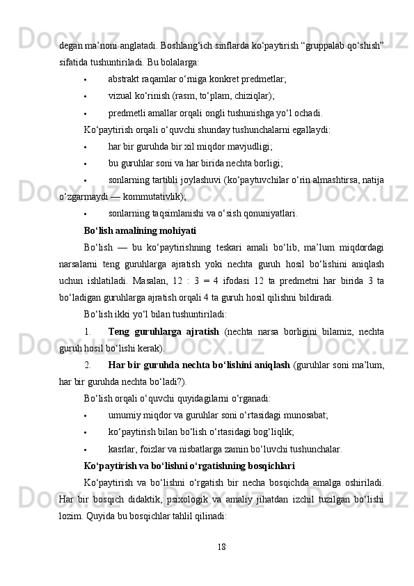 degan ma’noni anglatadi. Boshlang‘ich sinflarda ko‘paytirish “gruppalab qo‘shish”
sifatida tushuntiriladi.  Bu bolalarga:
 abstrakt raqamlar o‘rniga konkret predmetlar;
 vizual ko‘rinish (rasm, to‘plam, chiziqlar);
 predmetli amallar orqali ongli tushunishga yo‘l ochadi.
Ko‘paytirish orqali o‘quvchi shunday tushunchalarni egallaydi:
 har bir guruhda bir xil miqdor mavjudligi;
 bu guruhlar soni va har birida nechta borligi;
 sonlarning tartibli joylashuvi (ko‘paytuvchilar o‘rin almashtirsa, natija
o‘zgarmaydi — kommutativlik);
 sonlarning taqsimlanishi va o‘sish qonuniyatlari.
Bo‘lish amalining mohiyati
Bo‘lish   —   bu   ko‘paytirishning   teskari   amali   bo‘lib,   ma’lum   miqdordagi
narsalarni   teng   guruhlarga   ajratish   yoki   nechta   guruh   hosil   bo‘lishini   aniqlash
uchun   ishlatiladi.   Masalan,   12   :   3   =   4   ifodasi   12   ta   predmetni   har   birida   3   ta
bo‘ladigan guruhlarga ajratish orqali 4 ta guruh hosil qilishni bildiradi.
Bo‘lish ikki yo‘l bilan tushuntiriladi:
1. Teng   guruhlarga   ajratish   (nechta   narsa   borligini   bilamiz,   nechta
guruh hosil bo‘lishi kerak).
2. Har bir guruhda nechta bo‘lishini aniqlash   (guruhlar soni ma’lum,
har bir guruhda nechta bo‘ladi?).
Bo‘lish orqali o‘quvchi quyidagilarni o‘rganadi:
 umumiy miqdor va guruhlar soni o‘rtasidagi munosabat;
 ko‘paytirish bilan bo‘lish o‘rtasidagi bog‘liqlik;
 kasrlar, foizlar va nisbatlarga zamin bo‘luvchi tushunchalar.
Ko‘paytirish va bo‘lishni o‘rgatishning bosqichlari
Ko‘paytirish   va   bo‘lishni   o‘rgatish   bir   necha   bosqichda   amalga   oshiriladi.
Har   bir   bosqich   didaktik,   psixologik   va   amaliy   jihatdan   izchil   tuzilgan   bo‘lishi
lozim. Quyida bu bosqichlar tahlil qilinadi:
18 