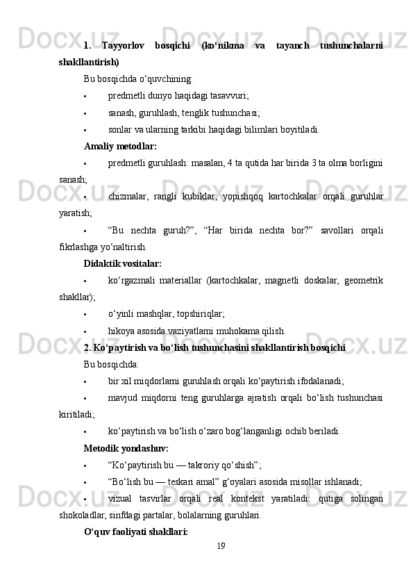 1.   Tayyorlov   bosqichi   (ko‘nikma   va   tayanch   tushunchalarni
shakllantirish)
Bu bosqichda o‘quvchining:
 predmetli dunyo haqidagi tasavvuri;
 sanash, guruhlash, tenglik tushunchasi;
 sonlar va ularning tarkibi haqidagi bilimlari boyitiladi.
Amaliy metodlar:
 predmetli guruhlash: masalan, 4 ta qutida har birida 3 ta olma borligini
sanash;
 chizmalar,   rangli   kubiklar,   yopishqoq   kartochkalar   orqali   guruhlar
yaratish;
 “Bu   nechta   guruh?”,   “Har   birida   nechta   bor?”   savollari   orqali
fikrlashga yo‘naltirish.
Didaktik vositalar:
 ko‘rgazmali   materiallar   (kartochkalar,   magnetli   doskalar,   geometrik
shakllar);
 o‘yinli mashqlar, topshiriqlar;
 hikoya asosida vaziyatlarni muhokama qilish.
2. Ko‘paytirish va bo‘lish tushunchasini shakllantirish bosqichi
Bu bosqichda:
 bir xil miqdorlarni guruhlash orqali ko‘paytirish ifodalanadi;
 mavjud   miqdorni   teng   guruhlarga   ajratish   orqali   bo‘lish   tushunchasi
kiritiladi;
 ko‘paytirish va bo‘lish o‘zaro bog‘langanligi ochib beriladi.
Metodik yondashuv:
 “Ko‘paytirish bu — takroriy qo‘shish”;
 “Bo‘lish bu — teskari amal” g‘oyalari asosida misollar ishlanadi;
 vizual   tasvirlar   orqali   real   kontekst   yaratiladi:   qutiga   solingan
shokoladlar, sinfdagi partalar, bolalarning guruhlari.
O‘quv faoliyati shakllari:
19 