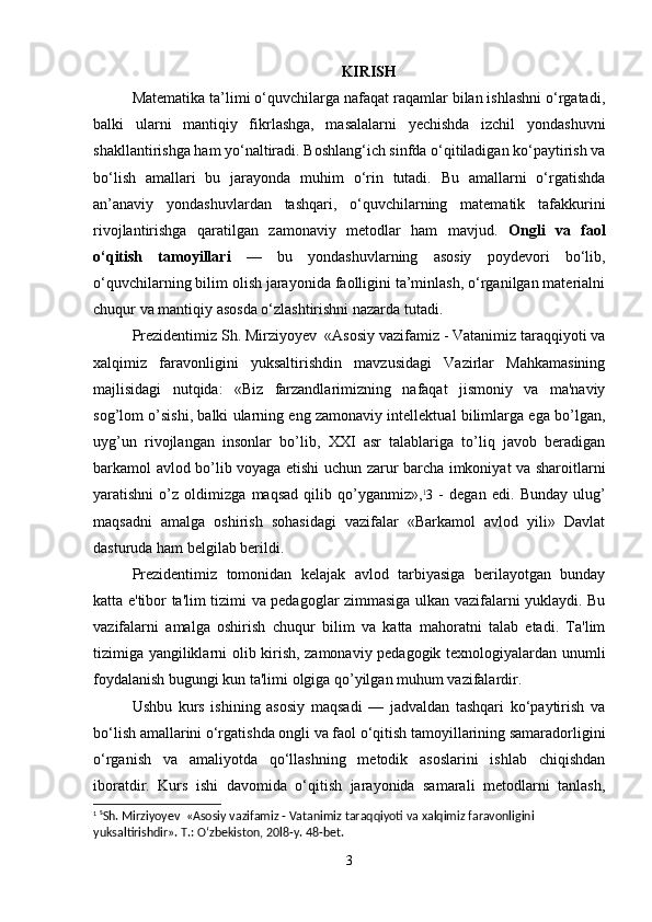 KIRISH
Matematika ta’limi o‘quvchilarga nafaqat raqamlar bilan ishlashni o‘rgatadi,
balki   ularni   mantiqiy   fikrlashga,   masalalarni   yechishda   izchil   yondashuvni
shakllantirishga ham yo‘naltiradi. Boshlang‘ich sinfda o‘qitiladigan ko‘paytirish va
bo‘lish   amallari   bu   jarayonda   muhim   o‘rin   tutadi.   Bu   amallarni   o‘rgatishda
an’anaviy   yondashuvlardan   tashqari,   o‘quvchilarning   matematik   tafakkurini
rivojlantirishga   qaratilgan   zamonaviy   metodlar   ham   mavjud.   Ongli   va   faol
o‘qitish   tamoyillari   —   bu   yondashuvlarning   asosiy   poydevori   bo‘lib,
o‘quvchilarning bilim olish jarayonida faolligini ta’minlash, o‘rganilgan materialni
chuqur va mantiqiy asosda o‘zlashtirishni nazarda tutadi.
Prеzidеntimiz Sh. Mirziyoyev  «Asosiy vazifamiz - Vatanimiz taraqqiyoti va
xalqimiz   faravonligini   yuksaltirishdin   mavzusidagi   Vazirlar   Mahkamasining
majlisidagi   nutqida:   «Biz   farzandlarimizning   nafaqat   jismoniy   va   ma'naviy
sog’lom o’sishi, balki ularning eng zamonaviy intеllеktual bilimlarga ega bo’lgan,
uyg’un   rivojlangan   insonlar   bo’lib,   XXI   asr   talablariga   to’liq   javob   bеradigan
barkamol avlod bo’lib voyaga etishi uchun zarur barcha imkoniyat va sharoitlarni
yaratishni   o’z   oldimizga   maqsad   qilib   qo’yganmiz», 1
3   -   dеgan   edi.   Bunday   ulug’
maqsadni   amalga   oshirish   sohasidagi   vazifalar   «Barkamol   avlod   yili»   Davlat
dasturuda ham bеlgilab bеrildi.
Prеzidеntimiz   tomonidan   kеlajak   avlod   tarbiyasiga   bеrilayotgan   bunday
katta e'tibor ta'lim tizimi va pеdagoglar zimmasiga ulkan vazifalarni yuklaydi. Bu
vazifalarni   amalga   oshirish   chuqur   bilim   va   katta   mahoratni   talab   etadi.   Ta'lim
tizimiga yangiliklarni olib kirish, zamonaviy pеdagogik tеxnologiyalardan unumli
foydalanish bugungi kun ta'limi olgiga qo’yilgan muhum vazifalardir.
Ushbu   kurs   ishining   asosiy   maqsadi   —   jadvaldan   tashqari   ko‘paytirish   va
bo‘lish amallarini o‘rgatishda ongli va faol o‘qitish tamoyillarining samaradorligini
o‘rganish   va   amaliyotda   qo‘llashning   metodik   asoslarini   ishlab   chiqishdan
iboratdir.   Kurs   ishi   davomida   o‘qitish   jarayonida   samarali   metodlarni   tanlash,
1
  s
Sh. Mirziyoyev   «Asosiy vazifamiz - Vatanimiz taraqqiyoti va xalqimiz faravonligini 
yuksaltirishdir». T.: O‘zbekiston, 20l8-y. 48-bet.
3 