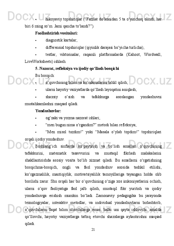  hikoyaviy topshiriqlar (“Fazilat do‘konidan 5 ta o‘yinchoq olindi, har
biri 6 ming so‘m. Jami qancha to‘landi?”).
Faollashtirish vositalari:
 diagnostik kartalar;
 differensial topshiriqlar (qiyinlik darajasi bo‘yicha turlicha);
 testlar,   viktorinalar,   raqamli   platformalarda   (Kahoot,   Wordwall,
LiveWorksheets) ishlash.
5. Nazorat, refleksiya va ijodiy qo‘llash bosqichi
Bu bosqich:
 o‘quvchining bilim va ko‘nikmalarini tahlil qilish;
 ularni hayotiy vaziyatlarda qo‘llash layoqatini aniqlash;
 shaxsiy   o‘sish   va   tafakkurga   asoslangan   yondashuvni
mustahkamlashni maqsad qiladi.
Yondashuvlar:
 og‘zaki va yozma nazorat ishlari;
 “men bugun nima o‘rgandim?” metodi bilan refleksiya;
 “Men   misol   tuzdim!”   yoki   “Masala   o‘ylab   topdim!”   topshiriqlari
orqali ijodiy yondashuv.
Boshlang‘ich   sinflarda   ko‘paytirish   va   bo‘lish   amallari   o‘quvchining
tafakkurini,   matematik   tasavvurini   va   mustaqil   fikrlash   malakalarini
shakllantirishda   asosiy   vosita   bo‘lib   xizmat   qiladi.   Bu   amallarni   o‘rgatishning
bosqichma-bosqich,   ongli   va   faol   yondashuv   asosida   tashkil   etilishi,
ko‘rgazmalilik,   mantiqiylik,   motivatsiyalilik   tamoyillariga   tayangan   holda   olib
borilishi zarur. Shu orqali har bir o‘quvchining o‘ziga xos imkoniyatlarini ochish,
ularni   o‘quv   faoliyatiga   faol   jalb   qilish,   mustaqil   fikr   yuritish   va   ijodiy
yondashuvga   erishish   mumkin   bo‘ladi.   Zamonaviy   pedagogika   bu   jarayonda
texnologiyalar,   interaktiv   metodlar,   va   individual   yondashuvlarni   birlashtirib,
o‘quvchilarni   faqat   bilim   oluvchilarga   emas,   balki   uni   qayta   ishlovchi,   amalda
qo‘llovchi,   hayotiy   vaziyatlarga   tatbiq   etuvchi   shaxslarga   aylantirishni   maqsad
qiladi.
21 