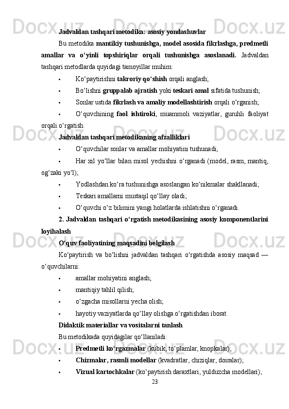 Jadvaldan tashqari metodika: asosiy yondashuvlar
Bu metodika   mantikiy tushunishga, model asosida fikrlashga, predmetli
amallar   va   o‘yinli   topshiriqlar   orqali   tushunishga   asoslanadi.   Jadvaldan
tashqari metodlarda quyidagi tamoyillar muhim:
 Ko‘paytirishni  takroriy qo‘shish  orqali anglash;
 Bo‘lishni  gruppalab ajratish  yoki  teskari amal  sifatida tushunish;
 Sonlar ustida  fikrlash va amaliy modellashtirish  orqali o‘rganish;
 O‘quvchining   faol   ishtiroki ,   muammoli   vaziyatlar,   guruhli   faoliyat
orqali o‘rgatish.
Jadvaldan tashqari metodikaning afzalliklari
 O‘quvchilar sonlar va amallar mohiyatini tushunadi;
 Har xil yo‘llar bilan misol yechishni o‘rganadi (model, rasm, mantiq,
og‘zaki yo‘l);
 Yodlashdan ko‘ra tushunishga asoslangan ko‘nikmalar shakllanadi;
 Teskari amallarni mustaqil qo‘llay oladi;
 O‘quvchi o‘z bilimini yangi holatlarda ishlatishni o‘rganadi.
2. Jadvaldan tashqari o‘rgatish metodikasining asosiy komponentlarini
loyihalash
O‘quv faoliyatining maqsadini belgilash
Ko‘paytirish   va   bo‘lishni   jadvaldan   tashqari   o‘rgatishda   asosiy   maqsad   —
o‘quvchilarni:
 amallar mohiyatini anglash;
 mantiqiy tahlil qilish;
 o‘zgacha misollarni yecha olish;
 hayotiy vaziyatlarda qo‘llay olishga o‘rgatishdan iborat.
Didaktik materiallar va vositalarni tanlash
Bu metodikada quyidagilar qo‘llaniladi:
 Predmetli ko‘rgazmalar  (kubik, to‘plamlar, knopkalar);
 Chizmalar, rasmli modellar  (kvadratlar, chiziqlar, doiralar);
 Vizual kartochkalar  (ko‘paytirish daraxtlari, yulduzcha modellari);
23 