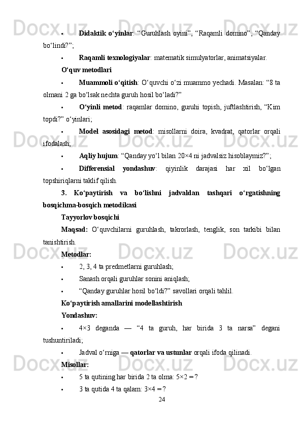  Didaktik   o‘yinlar :   “Guruhlash   oyini”,   “Raqamli   domino”,   “Qanday
bo‘lindi?”;
 Raqamli texnologiyalar : matematik simulyatorlar, animatsiyalar.
O‘quv metodlari
 Muammoli o‘qitish : O‘quvchi o‘zi muammo yechadi. Masalan: “8 ta
olmani 2 ga bo‘lsak nechta guruh hosil bo‘ladi?”
 O‘yinli   metod :   raqamlar   domino,   guruhi   topish,   juftlashtirish,   “Kim
topdi?” o‘yinlari;
 Model   asosidagi   metod :   misollarni   doira,   kvadrat,   qatorlar   orqali
ifodalash;
 Aqliy hujum : “Qanday yo‘l bilan 20×4 ni jadvalsiz hisoblaymiz?”;
 Differensial   yondashuv :   qiyinlik   darajasi   har   xil   bo‘lgan
topshiriqlarni taklif qilish.
3.   Ko‘paytirish   va   bo‘lishni   jadvaldan   tashqari   o‘rgatishning
bosqichma-bosqich metodikasi
Tayyorlov bosqichi
Maqsad:   O‘quvchilarni   guruhlash,   takrorlash,   tenglik,   son   tarkibi   bilan
tanishtirish.
Metodlar:
 2, 3, 4 ta predmetlarni guruhlash;
 Sanash orqali guruhlar sonini aniqlash;
 “Qanday guruhlar hosil bo‘ldi?” savollari orqali tahlil.
Ko‘paytirish amallarini modellashtirish
Yondashuv:
 4×3   deganda   —   “4   ta   guruh,   har   birida   3   ta   narsa”   degani
tushuntiriladi;
 Jadval o‘rniga —  qatorlar va ustunlar  orqali ifoda qilinadi.
Misollar:
 5 ta qutining har birida 2 ta olma: 5×2 = ?
 3 ta qutida 4 ta qalam: 3×4 = ?
24