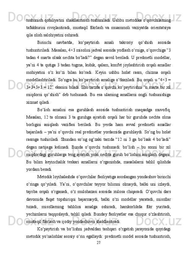 tushunish   qobiliyatini  shakllantirish   tushuniladi.  Ushbu   metodika  o‘quvchilarning
tafakkurini   rivojlantiradi,   mustaqil   fikrlash   va   muammoli   vaziyatda   orientatsiya
qila olish salohiyatini oshiradi.
Birinchi   navbatda,   ko‘paytirish   amali   takroriy   qo‘shish   asosida
tushuntiriladi. Masalan, 4×3 misolini jadval asosida yodlash o‘rniga, o‘quvchiga “3
tadan 4 marta olsak nechta  bo‘ladi?”  degan savol  beriladi. U predmetli  modellar,
ya’ni  4 ta qutiga 3 tadan tugma, kubik, qalam, konfet  joylashtirish orqali amallar
mohiyatini   o‘z   ko‘zi   bilan   ko‘radi.   Keyin   ushbu   holat   rasm,   chizma   orqali
modellashtiriladi. So‘ngra bu ko‘paytirish amaliga o‘tkaziladi. Bu orqali u “4×3 =
3+3+3+3 = 12” ekanini biladi. Shu tarzda o‘quvchi ko‘paytirishni “n marta bir xil
miqdorni   qo‘shish”   deb   tushunadi.   Bu   esa   ularning   amallarni   ongli   tushunishiga
xizmat qiladi.
Bo‘lish   amalini   esa   guruhlash   asosida   tushuntirish   maqsadga   muvofiq.
Masalan,   12   ta   olmani   3   ta   guruhga   ajratish   orqali   har   bir   guruhda   nechta   olma
borligini   aniqlash   vazifasi   beriladi.   Bu   yerda   ham   avval   predmetli   amallar
bajariladi  – ya’ni  o‘quvchi real predmetlar  yordamida guruhlaydi. So‘ng bu holat
rasmga   tushiriladi.   Shundan   so‘ng   og‘zaki   tarzda   “12   ni   3   ga   bo‘lsak   4   bo‘ladi”
degan   natijaga   kelinadi.   Bunda   o‘quvchi   tushunadi:   bo‘lish   –   bu   sonni   bir   xil
miqdordagi guruhlarga teng ajratish yoki nechta guruh bo‘lishini aniqlash degani.
Bu   bilim   keyinchalik   teskari   amallarni   o‘rganishda,   masalalarni   tahlil   qilishda
yordam beradi.
Metodik loyihalashda o‘quvchilar faoliyatiga asoslangan yondashuv birinchi
o‘ringa   qo‘yiladi.   Ya’ni,   o‘quvchilar   tayyor   bilimni   olmaydi,   balki   uni   izlaydi,
tajriba   orqali   o‘rganadi,   o‘z   mulohazasi   asosida   xulosa   chiqaradi.   O‘quvchi   dars
davomida   faqat   topshiriqni   bajarmaydi,   balki   o‘zi   modellar   yaratadi,   misollar
tuzadi,   misollarning   tahlilini   amalga   oshiradi,   hamkorlikda   fikr   yuritadi,
yechimlarni taqqoslaydi, tahlil qiladi. Bunday faoliyatlar esa chuqur o‘zlashtirish,
mustaqil fikrlash va ijodiy yondashuvni shakllantiradi.
Ko‘paytirish   va   bo‘lishni   jadvaldan   tashqari   o‘rgatish   jarayonida   quyidagi
metodik yo‘nalishlar asosiy  o‘rin egallaydi: predmetli model asosida tushuntirish,
27