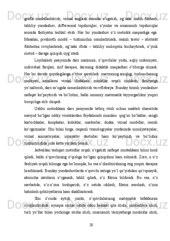 grafik   modellashtirish,   vizual   anglash   asosida   o‘rgatish,   og‘zaki   izohli   fikrlash,
tahliliy   yondashuv,   differensial   topshiriqlar,   o‘yinlar   va   muammoli   topshiriqlar
asosida   faoliyatni   tashkil   etish.   Har   bir   yondashuv   o‘z   metodik   maqsadiga   ega.
Masalan,   predmetli   model   –   tushunishni   osonlashtiradi,   rasmli   tasvir   –   abstrakt
fikrlashni   rivojlantiradi,   og‘zaki   ifoda   –   tahliliy   muloqotni   kuchaytiradi,   o‘yinli
metod – darsga qiziqish uyg‘otadi.
Loyihalash   jarayonida   dars   mazmuni,   o‘quvchilar   yoshi,   aqliy   imkoniyati,
individual   farqlari,   sinf   darajasi,   darsning   didaktik   maqsadlari   e’tiborga   olinadi.
Har bir darsda quyidagilarga e’tibor qaratiladi: mavzuning aniqligi, tushunchaning
mohiyati,   amallarni   vizual   ifodalash,   modellar   orqali   izohlash,   faoliyatga
yo‘naltirish, dars so‘ngida umumlashtirish va refleksiya. Bunday tizimli yondashuv
nafaqat   ko‘paytirish   va   bo‘lishni,   balki   umumiy   matematik   tayyorgarlikni   yuqori
bosqichga olib chiqadi.
Ushbu   metodikani   dars   jarayonida   tatbiq   etish   uchun   maktab   sharoitida
mavjud   bo‘lgan   oddiy   vositalardan   foydalanish   mumkin:   qog‘oz   bo‘laklar,   rangli
kartochkalar,   knopkalar,   kubiklar,   markerlar,   doska,   vizual   modellar,   rasmli
ko‘rgazmalar.  Shu  bilan  birga,   raqamli  texnologiyalar   yordamida  simulyatsiyalar,
vizual   animatsiyalar,   interaktiv   dasturlar   ham   ko‘paytirish   va   bo‘lishni
tushuntirishda juda katta yordam beradi.
Jadvaldan tashqari metodlar orqali o‘rgatish nafaqat mustahkam bilim hosil
qiladi,   balki   o‘quvchining   o‘qishga   bo‘lgan   qiziqishini   ham   oshiradi.   Zero,   u   o‘z
faoliyati orqali bilimga ega bo‘lmoqda, bu esa o‘zlashtirishning eng yuqori darajasi
hisoblanadi. Bunday yondashuvlarda o‘quvchi xatoga yo‘l qo‘yishdan qo‘rqmaydi,
aksincha   xatolarni   o‘rganadi,   tahlil   qiladi,   o‘z   fikrini   bildiradi.   Bu   esa,   o‘z
navbatida,   o‘z-o‘zini   boshqarish,   o‘z   ustida   ishlash,   fikrini   asoslash,   o‘zini
baholash qobiliyatlarini ham shakllantiradi.
Shu   o‘rinda   aytish   joizki,   o‘quvchilarning   matematik   tafakkurini
rivojlantirishda,   ayniqsa   sonlar   ustida   erkin   harakat   qila   olishi,   moslashtira   olish,
turli   yo‘llar   bilan   yechimga   erisha   olish,   muammoli   vaziyatlarga   moslasha   olish,
28 