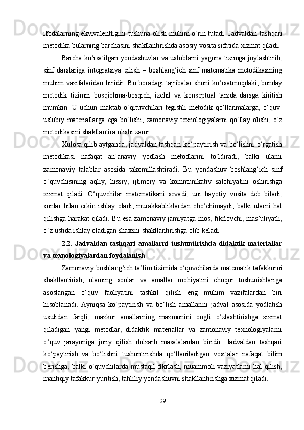 ifodalarning ekvivalentligini tushuna olish muhim o‘rin tutadi. Jadvaldan tashqari
metodika bularning barchasini shakllantirishda asosiy vosita sifatida xizmat qiladi.
Barcha ko‘rsatilgan yondashuvlar va uslublarni yagona tizimga joylashtirib,
sinf   darslariga   integratsiya   qilish   –   boshlang‘ich   sinf   matematika   metodikasining
muhim vazifalaridan biridir. Bu boradagi tajribalar shuni ko‘rsatmoqdaki, bunday
metodik   tizimni   bosqichma-bosqich,   izchil   va   konseptual   tarzda   darsga   kiritish
mumkin.   U   uchun   maktab   o‘qituvchilari   tegishli   metodik   qo‘llanmalarga,   o‘quv-
uslubiy   materiallarga   ega   bo‘lishi,   zamonaviy   texnologiyalarni   qo‘llay   olishi,   o‘z
metodikasini shakllantira olishi zarur.
Xulosa qilib aytganda, jadvaldan tashqari ko‘paytirish va bo‘lishni o‘rgatish
metodikasi   nafaqat   an’anaviy   yodlash   metodlarini   to‘ldiradi,   balki   ularni
zamonaviy   talablar   asosida   takomillashtiradi.   Bu   yondashuv   boshlang‘ich   sinf
o‘quvchisining   aqliy,   hissiy,   ijtimoiy   va   kommunikativ   salohiyatini   oshirishga
xizmat   qiladi.   O‘quvchilar   matematikani   sevadi,   uni   hayotiy   vosita   deb   biladi,
sonlar   bilan   erkin   ishlay   oladi,   murakkabliklardan   cho‘chimaydi,   balki   ularni   hal
qilishga harakat qiladi. Bu esa zamonaviy jamiyatga mos, fikrlovchi, mas’uliyatli,
o‘z ustida ishlay oladigan shaxsni shakllantirishga olib keladi.
2.2.   Jadvaldan   tashqari   amallarni   tushuntirishda   didaktik   materiallar
va texnologiyalardan foydalanish
Zamonaviy boshlang‘ich ta’lim tizimida o‘quvchilarda matematik tafakkurni
shakllantirish,   ularning   sonlar   va   amallar   mohiyatini   chuqur   tushunishlariga
asoslangan   o‘quv   faoliyatini   tashkil   qilish   eng   muhim   vazifalardan   biri
hisoblanadi.   Ayniqsa   ko‘paytirish   va   bo‘lish   amallarini   jadval   asosida   yodlatish
usulidan   farqli,   mazkur   amallarning   mazmunini   ongli   o‘zlashtirishga   xizmat
qiladigan   yangi   metodlar,   didaktik   materiallar   va   zamonaviy   texnologiyalarni
o‘quv   jarayoniga   joriy   qilish   dolzarb   masalalardan   biridir.   Jadvaldan   tashqari
ko‘paytirish   va   bo‘lishni   tushuntirishda   qo‘llaniladigan   vositalar   nafaqat   bilim
berishga, balki o‘quvchilarda mustaqil fikrlash, muammoli vaziyatlarni hal qilish,
mantiqiy tafakkur yuritish, tahliliy yondashuvni shakllantirishga xizmat qiladi.
29 