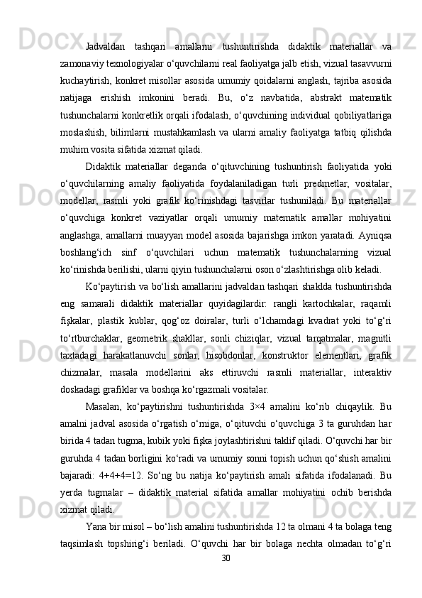 Jadvaldan   tashqari   amallarni   tushuntirishda   didaktik   materiallar   va
zamonaviy texnologiyalar o‘quvchilarni real faoliyatga jalb etish, vizual tasavvurni
kuchaytirish, konkret misollar  asosida umumiy qoidalarni  anglash, tajriba asosida
natijaga   erishish   imkonini   beradi.   Bu,   o‘z   navbatida,   abstrakt   matematik
tushunchalarni konkretlik orqali ifodalash, o‘quvchining individual qobiliyatlariga
moslashish,   bilimlarni   mustahkamlash   va   ularni   amaliy   faoliyatga   tatbiq   qilishda
muhim vosita sifatida xizmat qiladi.
Didaktik   materiallar   deganda   o‘qituvchining   tushuntirish   faoliyatida   yoki
o‘quvchilarning   amaliy   faoliyatida   foydalaniladigan   turli   predmetlar,   vositalar,
modellar,   rasmli   yoki   grafik   ko‘rinishdagi   tasvirlar   tushuniladi.   Bu   materiallar
o‘quvchiga   konkret   vaziyatlar   orqali   umumiy   matematik   amallar   mohiyatini
anglashga,  amallarni  muayyan  model  asosida  bajarishga imkon yaratadi. Ayniqsa
boshlang‘ich   sinf   o‘quvchilari   uchun   matematik   tushunchalarning   vizual
ko‘rinishda berilishi, ularni qiyin tushunchalarni oson o‘zlashtirishga olib keladi.
Ko‘paytirish va bo‘lish amallarini jadvaldan tashqari shaklda tushuntirishda
eng   samarali   didaktik   materiallar   quyidagilardir:   rangli   kartochkalar,   raqamli
fişkalar,   plastik   kublar,   qog‘oz   doiralar,   turli   o‘lchamdagi   kvadrat   yoki   to‘g‘ri
to‘rtburchaklar,   geometrik   shakllar,   sonli   chiziqlar,   vizual   tarqatmalar,   magnitli
taxtadagi   harakatlanuvchi   sonlar,   hisobdonlar,   konstruktor   elementlari,   grafik
chizmalar,   masala   modellarini   aks   ettiruvchi   rasmli   materiallar,   interaktiv
doskadagi grafiklar va boshqa ko‘rgazmali vositalar.
Masalan,   ko‘paytirishni   tushuntirishda   3×4   amalini   ko‘rib   chiqaylik.   Bu
amalni   jadval   asosida   o‘rgatish   o‘rniga,   o‘qituvchi   o‘quvchiga   3   ta   guruhdan   har
birida 4 tadan tugma, kubik yoki fişka joylashtirishni taklif qiladi. O‘quvchi har bir
guruhda 4 tadan borligini ko‘radi va umumiy sonni topish uchun qo‘shish amalini
bajaradi:   4+4+4=12.   So‘ng   bu   natija   ko‘paytirish   amali   sifatida   ifodalanadi.   Bu
yerda   tugmalar   –   didaktik   material   sifatida   amallar   mohiyatini   ochib   berishda
xizmat qiladi.
Yana bir misol – bo‘lish amalini tushuntirishda 12 ta olmani 4 ta bolaga teng
taqsimlash   topshirig‘i   beriladi.   O‘quvchi   har   bir   bolaga   nechta   olmadan   to‘g‘ri
30 