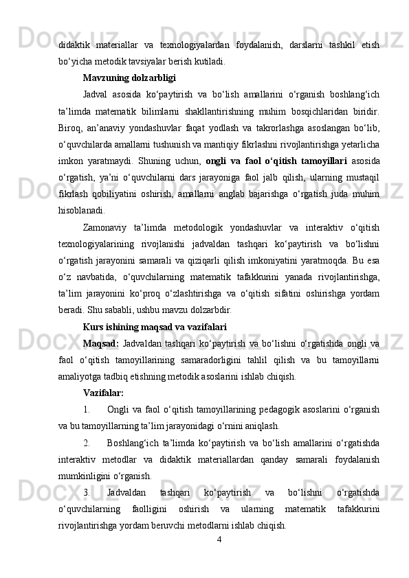 didaktik   materiallar   va   texnologiyalardan   foydalanish,   darslarni   tashkil   etish
bo‘yicha metodik tavsiyalar berish kutiladi.
Mavzuning dolzarbligi
Jadval   asosida   ko‘paytirish   va   bo‘lish   amallarini   o‘rganish   boshlang‘ich
ta’limda   matematik   bilimlarni   shakllantirishning   muhim   bosqichlaridan   biridir.
Biroq,   an’anaviy   yondashuvlar   faqat   yodlash   va   takrorlashga   asoslangan   bo‘lib,
o‘quvchilarda amallarni tushunish va mantiqiy fikrlashni rivojlantirishga yetarlicha
imkon   yaratmaydi.   Shuning   uchun,   ongli   va   faol   o‘qitish   tamoyillari   asosida
o‘rgatish,   ya’ni   o‘quvchilarni   dars   jarayoniga   faol   jalb   qilish,   ularning   mustaqil
fikrlash   qobiliyatini   oshirish,   amallarni   anglab   bajarishga   o‘rgatish   juda   muhim
hisoblanadi.
Zamonaviy   ta’limda   metodologik   yondashuvlar   va   interaktiv   o‘qitish
texnologiyalarining   rivojlanishi   jadvaldan   tashqari   ko‘paytirish   va   bo‘lishni
o‘rgatish   jarayonini   samarali   va   qiziqarli   qilish   imkoniyatini   yaratmoqda.   Bu   esa
o‘z   navbatida,   o‘quvchilarning   matematik   tafakkurini   yanada   rivojlantirishga,
ta’lim   jarayonini   ko‘proq   o‘zlashtirishga   va   o‘qitish   sifatini   oshirishga   yordam
beradi. Shu sababli, ushbu mavzu dolzarbdir.
Kurs ishining maqsad va vazifalari
Maqsad:   Jadvaldan   tashqari   ko‘paytirish   va   bo‘lishni   o‘rgatishda   ongli   va
faol   o‘qitish   tamoyillarining   samaradorligini   tahlil   qilish   va   bu   tamoyillarni
amaliyotga tadbiq etishning metodik asoslarini ishlab chiqish.
Vazifalar:
1. Ongli   va   faol   o‘qitish   tamoyillarining   pedagogik   asoslarini   o‘rganish
va bu tamoyillarning ta’lim jarayonidagi o‘rnini aniqlash.
2. Boshlang‘ich   ta’limda   ko‘paytirish   va   bo‘lish   amallarini   o‘rgatishda
interaktiv   metodlar   va   didaktik   materiallardan   qanday   samarali   foydalanish
mumkinligini o‘rganish.
3. Jadvaldan   tashqari   ko‘paytirish   va   bo‘lishni   o‘rgatishda
o‘quvchilarning   faolligini   oshirish   va   ularning   matematik   tafakkurini
rivojlantirishga yordam beruvchi metodlarni ishlab chiqish.
4