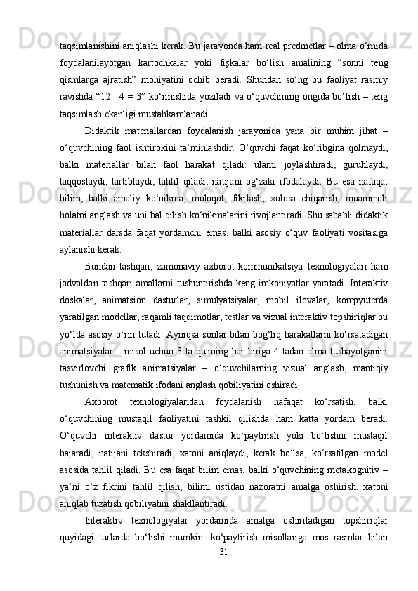 taqsimlanishini aniqlashi kerak. Bu jarayonda ham real predmetlar – olma o‘rnida
foydalanilayotgan   kartochkalar   yoki   fişkalar   bo‘lish   amalining   “sonni   teng
qismlarga   ajratish”   mohiyatini   ochib   beradi.   Shundan   so‘ng   bu   faoliyat   rasmiy
ravishda “12 : 4 = 3” ko‘rinishida yoziladi va o‘quvchining ongida bo‘lish – teng
taqsimlash ekanligi mustahkamlanadi.
Didaktik   materiallardan   foydalanish   jarayonida   yana   bir   muhim   jihat   –
o‘quvchining   faol   ishtirokini   ta’minlashdir.   O‘quvchi   faqat   ko‘ribgina   qolmaydi,
balki   materiallar   bilan   faol   harakat   qiladi:   ularni   joylashtiradi,   guruhlaydi,
taqqoslaydi,   tartiblaydi,   tahlil   qiladi,   natijani   og‘zaki   ifodalaydi.   Bu   esa   nafaqat
bilim,   balki   amaliy   ko‘nikma,   muloqot,   fikrlash,   xulosa   chiqarish,   muammoli
holatni anglash va uni hal qilish ko‘nikmalarini rivojlantiradi. Shu sababli didaktik
materiallar   darsda   faqat   yordamchi   emas,   balki   asosiy   o‘quv   faoliyati   vositasiga
aylanishi kerak.
Bundan   tashqari,   zamonaviy   axborot-kommunikatsiya   texnologiyalari   ham
jadvaldan  tashqari  amallarni  tushuntirishda   keng  imkoniyatlar  yaratadi.  Interaktiv
doskalar,   animatsion   dasturlar,   simulyatsiyalar,   mobil   ilovalar,   kompyuterda
yaratilgan modellar, raqamli taqdimotlar, testlar va vizual interaktiv topshiriqlar bu
yo‘lda asosiy o‘rin tutadi. Ayniqsa sonlar bilan bog‘liq harakatlarni ko‘rsatadigan
animatsiyalar  – misol  uchun 3 ta qutining har  biriga 4 tadan olma tushayotganini
tasvirlovchi   grafik   animatsiyalar   –   o‘quvchilarning   vizual   anglash,   mantiqiy
tushunish va matematik ifodani anglash qobiliyatini oshiradi.
Axborot   texnologiyalaridan   foydalanish   nafaqat   ko‘rsatish,   balki
o‘quvchining   mustaqil   faoliyatini   tashkil   qilishda   ham   katta   yordam   beradi.
O‘quvchi   interaktiv   dastur   yordamida   ko‘paytirish   yoki   bo‘lishni   mustaqil
bajaradi,   natijani   tekshiradi,   xatoni   aniqlaydi,   kerak   bo‘lsa,   ko‘rsatilgan   model
asosida   tahlil   qiladi. Bu  esa   faqat   bilim  emas,  balki   o‘quvchining  metakognitiv –
ya’ni   o‘z   fikrini   tahlil   qilish,   bilimi   ustidan   nazoratni   amalga   oshirish,   xatoni
aniqlab tuzatish qobiliyatini shakllantiradi.
Interaktiv   texnologiyalar   yordamida   amalga   oshiriladigan   topshiriqlar
quyidagi   turlarda   bo‘lishi   mumkin:   ko‘paytirish   misollariga   mos   rasmlar   bilan
31 