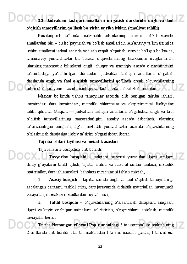 2.3.   Jadvaldan   tashqari   amallarni   o‘rgatish   darslarida   ongli   va   faol
o‘qitish tamoyillarini qo‘llash bo‘yicha tajriba ishlari (amaliyot tahlili)
Boshlang‘ich   ta’limda   matematik   bilimlarning   asosini   tashkil   etuvchi
amallardan biri – bu ko‘paytirish va bo‘lish amallaridir. An’anaviy ta’lim tizimida
ushbu amallarni jadval asosida yodlash orqali o‘rgatish ustuvor bo‘lgan bo‘lsa-da,
zamonaviy   yondashuvlar   bu   borada   o‘quvchilarning   tafakkurini   rivojlantirish,
ularning   matematik   bilimlarni   ongli,   chuqur   va   mantiqiy   asosda   o‘zlashtirishini
ta’minlashga   yo‘naltirilgan.   Jumladan,   jadvaldan   tashqari   amallarni   o‘rgatish
darslarida   ongli   va   faol   o‘qitish   tamoyillarini   qo‘llash   orqali   o‘quvchilarning
bilim olish jarayonini izchil, mantiqiy va faol tarzda tashkil etish mumkin.
Mazkur   bo‘limda   ushbu   tamoyillar   asosida   olib   borilgan   tajriba   ishlari,
kuzatuvlar,   dars   kuzatuvlari,   metodik   ishlanmalar   va   eksperimental   faoliyatlar
tahlil   qilinadi.   Maqsad   —   jadvaldan   tashqari   amallarni   o‘rgatishda   ongli   va   faol
o‘qitish   tamoyillarining   samaradorligini   amaliy   asosda   isbotlash,   ularning
ta’sirchanligini   aniqlash,   ilg‘or   metodik   yondashuvlar   asosida   o‘quvchilarning
o‘zlashtirish darajasiga ijobiy ta’sirini o‘rganishdan iborat.
Tajriba ishlari loyihasi va metodik asoslari
Tajriba ishi 3 bosqichda olib borildi:
1. Tayyorlov   bosqichi   –   tadqiqot   mavzusi   yuzasidan   ilgari   surilgan
ilmiy   g‘oyalarni   tahlil   qilish,   tajriba   sinfini   va   nazorat   sinfini   tanlash,   metodik
materiallar, dars ishlanmalari, baholash mezonlarini ishlab chiqish;
2. Asosiy   bosqich   –   tajriba   sinfida   ongli   va   faol   o‘qitish   tamoyillariga
asoslangan darslarni tashkil etish, dars jarayonida didaktik materiallar, muammoli
vaziyatlar, interaktiv metodlardan foydalanish;
3. Tahlil   bosqichi   –   o‘quvchilarning   o‘zlashtirish   darajasini   aniqlash,
ilgari   va   keyin   erishilgan   natijalarni   solishtirish,   o‘zgarishlarni   aniqlash,   metodik
tavsiyalar berish.
Tajriba   Namangan viloyati Pop tumani dagi 3 ta umumta’lim maktabining
2-sinflarida olib borildi. Har  bir maktabdan 1 ta sinf  nazorat  guruhi, 1 ta sinf esa
33 