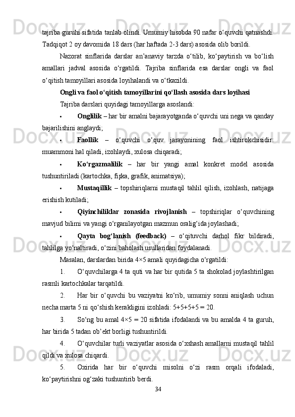 tajriba guruhi sifatida tanlab olindi. Umumiy hisobda 90 nafar o‘quvchi qatnashdi.
Tadqiqot 2 oy davomida 18 dars (har haftada 2-3 dars) asosida olib borildi.
Nazorat   sinflarida   darslar   an’anaviy   tarzda   o‘tilib,   ko‘paytirish   va   bo‘lish
amallari   jadval   asosida   o‘rgatildi.   Tajriba   sinflarida   esa   darslar   ongli   va   faol
o‘qitish tamoyillari asosida loyihalandi va o‘tkazildi.
Ongli va faol o‘qitish tamoyillarini qo‘llash asosida dars loyihasi
Tajriba darslari quyidagi tamoyillarga asoslandi:
 Onglilik  – har bir amalni bajarayotganda o‘quvchi uni nega va qanday
bajarilishini anglaydi;
 Faollik   –   o‘quvchi   o‘quv   jarayonining   faol   ishtirokchisidir:
muammoni hal qiladi, izohlaydi, xulosa chiqaradi;
 Ko‘rgazmalilik   –   har   bir   yangi   amal   konkret   model   asosida
tushuntiriladi (kartochka, fişka, grafik, animatsiya);
 Mustaqillik   –   topshiriqlarni   mustaqil   tahlil   qilish,   izohlash,   natijaga
erishish kutiladi;
 Qiyinchiliklar   zonasida   rivojlanish   –   topshiriqlar   o‘quvchining
mavjud bilimi va yangi o‘rganilayotgan mazmun oralig‘ida joylashadi;
 Qayta   bog‘lanish   (feedback)   –   o‘qituvchi   darhol   fikr   bildiradi,
tahlilga yo‘naltiradi, o‘zini baholash usullaridan foydalanadi.
Masalan, darslardan birida 4×5 amali quyidagicha o‘rgatildi:
1. O‘quvchilarga 4 ta quti va har bir qutida 5 ta shokolad joylashtirilgan
rasmli kartochkalar tarqatildi.
2. Har   bir   o‘quvchi   bu   vaziyatni   ko‘rib,   umumiy   sonni   aniqlash   uchun
necha marta 5 ni qo‘shish kerakligini izohladi: 5+5+5+5 = 20.
3. So‘ng bu amal 4×5 = 20 sifatida ifodalandi va bu amalda 4 ta guruh,
har birida 5 tadan ob’ekt borligi tushuntirildi.
4. O‘quvchilar turli vaziyatlar asosida o‘xshash amallarni mustaqil tahlil
qildi va xulosa chiqardi.
5. Oxirida   har   bir   o‘quvchi   misolni   o‘zi   rasm   orqali   ifodaladi,
ko‘paytirishni og‘zaki tushuntirib berdi.
34 