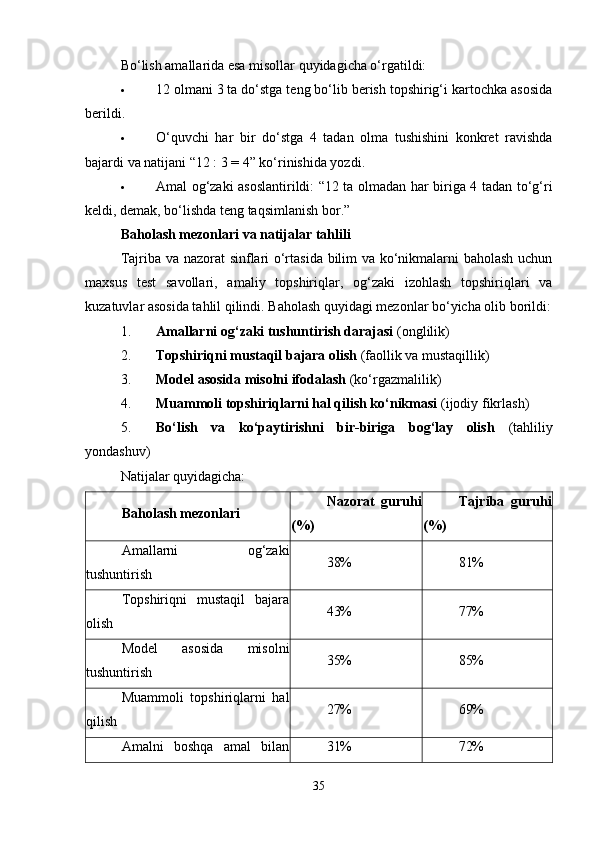 Bo‘lish amallarida esa misollar quyidagicha o‘rgatildi:
 12 olmani 3 ta do‘stga teng bo‘lib berish topshirig‘i kartochka asosida
berildi.
 O‘quvchi   har   bir   do‘stga   4   tadan   olma   tushishini   konkret   ravishda
bajardi va natijani “12 : 3 = 4” ko‘rinishida yozdi.
 Amal og‘zaki asoslantirildi: “12 ta olmadan har biriga 4 tadan to‘g‘ri
keldi, demak, bo‘lishda teng taqsimlanish bor.”
Baholash mezonlari va natijalar tahlili
Tajriba va nazorat sinflari o‘rtasida bilim va ko‘nikmalarni baholash uchun
maxsus   test   savollari,   amaliy   topshiriqlar,   og‘zaki   izohlash   topshiriqlari   va
kuzatuvlar asosida tahlil qilindi.  Baholash quyidagi mezonlar bo‘yicha olib borildi:
1. Amallarni og‘zaki tushuntirish darajasi  (onglilik)
2. Topshiriqni mustaqil bajara olish  (faollik va mustaqillik)
3. Model asosida misolni ifodalash  (ko‘rgazmalilik)
4. Muammoli topshiriqlarni hal qilish ko‘nikmasi  (ijodiy fikrlash)
5. Bo‘lish   va   ko‘paytirishni   bir-biriga   bog‘lay   olish   (tahliliy
yondashuv)
Natijalar quyidagicha:
Baholash mezonlari Nazorat   guruhi
(%) Tajriba   guruhi
(%)
Amallarni   og‘zaki
tushuntirish 38% 81%
Topshiriqni   mustaqil   bajara
olish 43% 77%
Model   asosida   misolni
tushuntirish 35% 85%
Muammoli   topshiriqlarni   hal
qilish 27% 69%
Amalni   boshqa   amal   bilan 31% 72%
35 